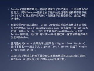  Facebook宣布其在最近一轮融资里拿下了15亿美元，公司估值为500
  亿美元。同时Facebook还表示由于股东的迅速增加使得其不得不在
  2012年4月30日之前开始向SEC（美国证券交易委员会）递交公开财
  务报告。

 创业公司PostUp总裁Bill Gross（曾经创办并成功出售过多家创业
  公司包括Overture,Picasa和answers.com）宣布收购一家Twitter客
  户端公司UberTwitter，该公司主要为iPhone和Blackberry开发
  Twitter客户端，而此前1月5日PostUp也曾收购一家类似的客户端开
  发公司EchoFon。

 亚马逊对其Kindle 自助数字出版平台（Digital Text Platform）
  进行了更名——把名字从 Digital Text Platform 改成了 Kindle
  Direct Publishing 。

 Google似乎到现在仍然不甘心60亿美元的绣球被Groupon抛了回来，
  现在Google已经证实了自己的Groupon克隆计划。
 