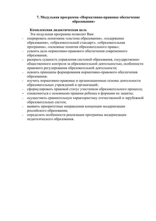 7. Модульная программа «Нормативно-правовое обеспечение
                           образования»

    Комплексная дидактическая цель
    Эта модульная программа позволит Вам:
- оперировать понятиями «система образования», «содержание
  образования», «образовательный стандарт», «образовательная
  программа», «основные понятия образовательного права»;
- усвоить цель нормативно-правового обеспечения современного
  образования;
- раскрыть сущность управления системой образования, государственно-
  общественного контроля за образовательной деятельностью, особенности
  правового регулирования образовательной деятельности;
- освоить принципы формирования нормативно-правового обеспечения
  образования;
- изучить нормативно-правовые и организационные основы деятельности
  образовательных учреждений и организаций;
- сформулировать правовой статус участников образовательного процесса;
- ознакомиться с основными правами ребенка и формами их защиты;
- осуществить сравнительную характеристику отечественной и зарубежной
  образовательных систем;
- выявить приоритетные направления концепции модернизации
  российского образования;
- определить особенности реализации программы модернизации
  педагогического образования.
 