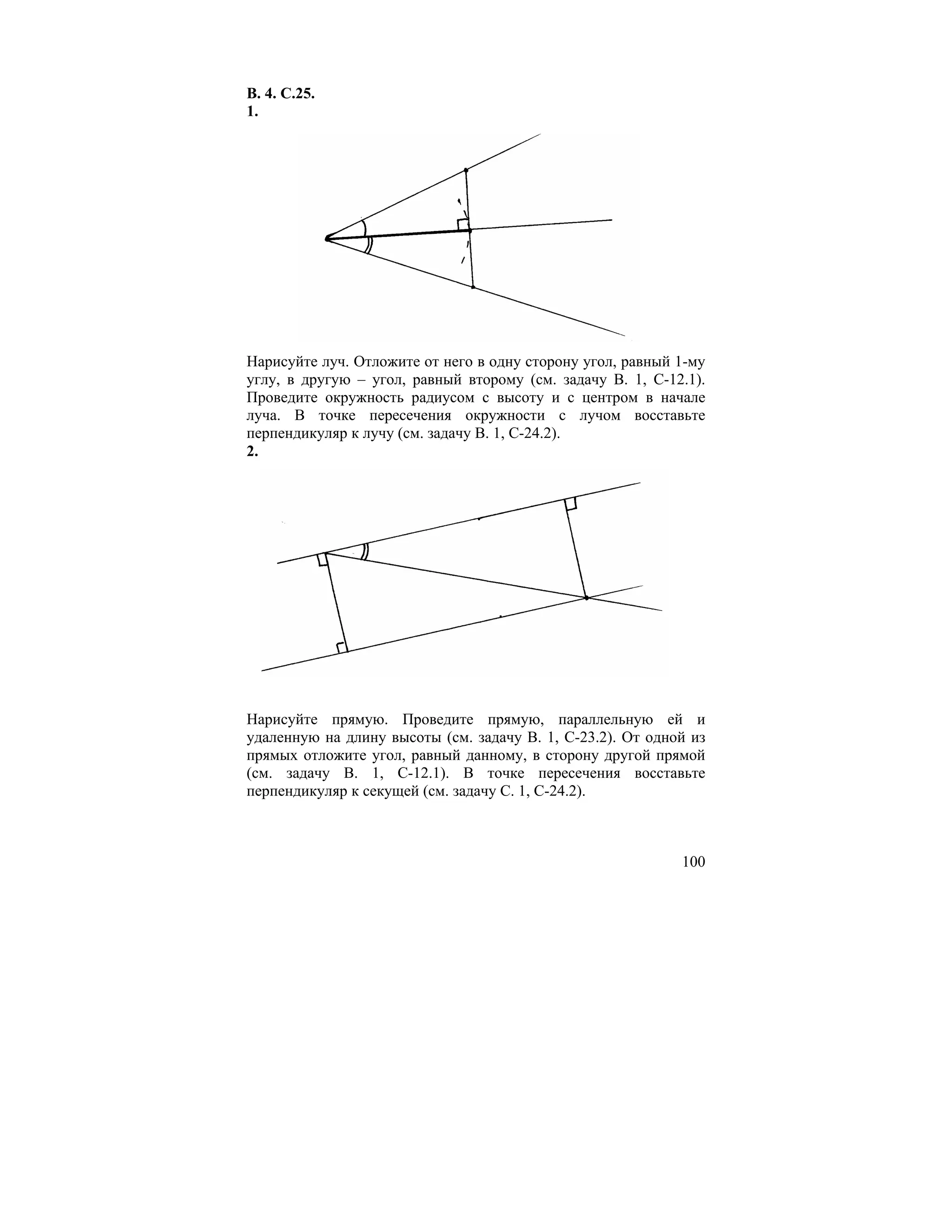 В. 4. С.25.
1.




Нарисуйте луч. Отложите от него в одну сторону угол, равный 1-му
углу, в другую – угол, равный второму (см. задачу В. 1, С-12.1).
Проведите окружность радиусом с высоту и с центром в начале
луча. В точке пересечения окружности с лучом восставьте
перпендикуляр к лучу (см. задачу В. 1, С-24.2).
2.




Нарисуйте прямую. Проведите прямую, параллельную ей и
удаленную на длину высоты (см. задачу В. 1, С-23.2). От одной из
прямых отложите угол, равный данному, в сторону другой прямой
(см. задачу В. 1, С-12.1). В точке пересечения восставьте
перпендикуляр к секущей (см. задачу С. 1, С-24.2).



                                                            100
 