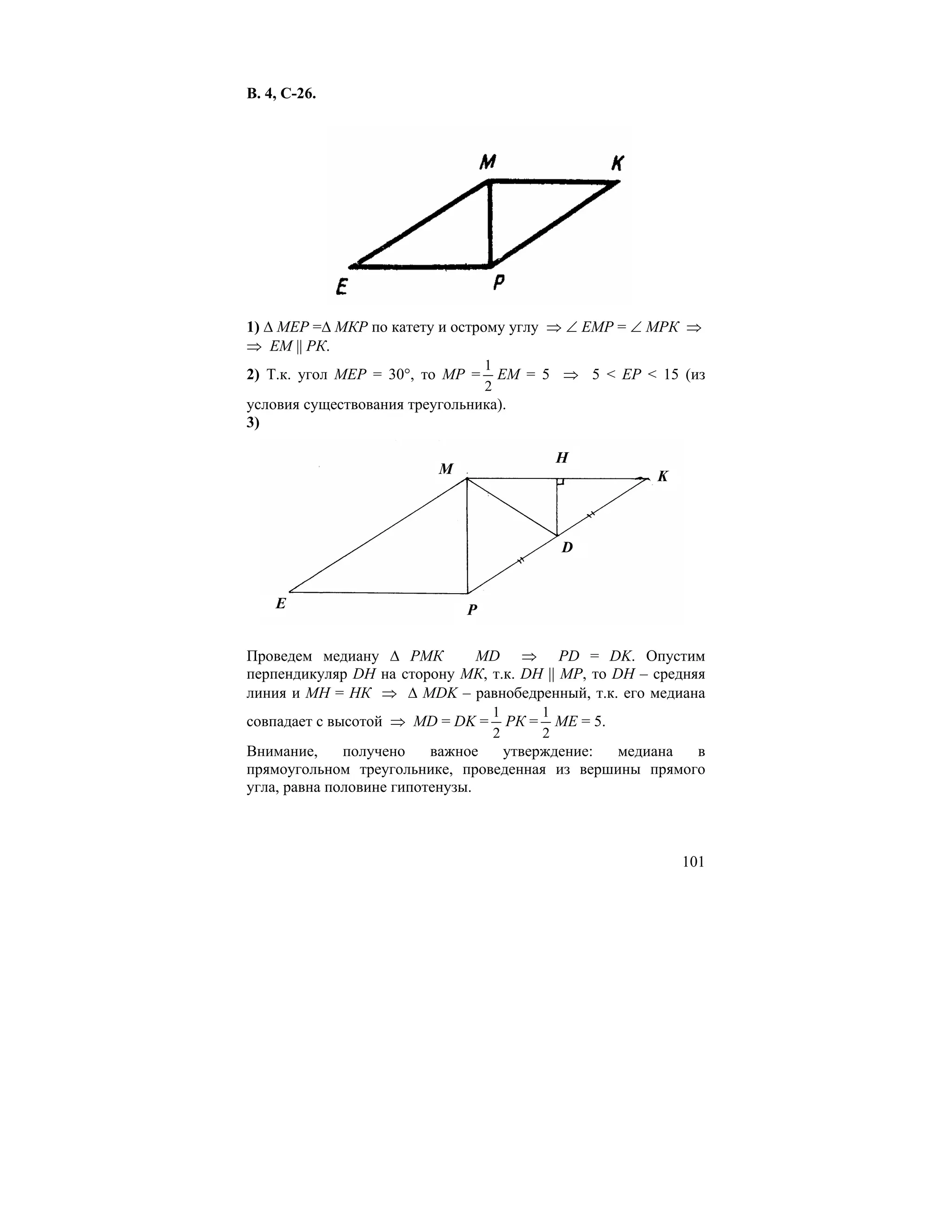 В. 4, С-26.




1) ∆ МЕР =∆ МКР по катету и острому углу ⇒ ∠ ЕМР = ∠ МРК ⇒
⇒ ЕМ || РК.
                                 1
2) Т.к. угол МЕР = 30°, то МР = ЕМ = 5 ⇒ 5 < EP < 15 (из
                                 2
условия существования треугольника).
3)

                                         H
                         M                             K



                                          D


    E                        P

Проведем медиану ∆ РМК       MD ⇒ PD = DK. Опустим
перпендикуляр DH на сторону МК, т.к. DH || MP, то DH – средняя
линия и МН = НК ⇒ ∆ MDK – равнобедренный, т.к. его медиана
                                  1     1
совпадает с высотой ⇒ MD = DK =     РК = МЕ = 5.
                                  2     2
Внимание,     получено    важное утверждение:   медиана  в
прямоугольном треугольнике, проведенная из вершины прямого
угла, равна половине гипотенузы.



                                                           101
 