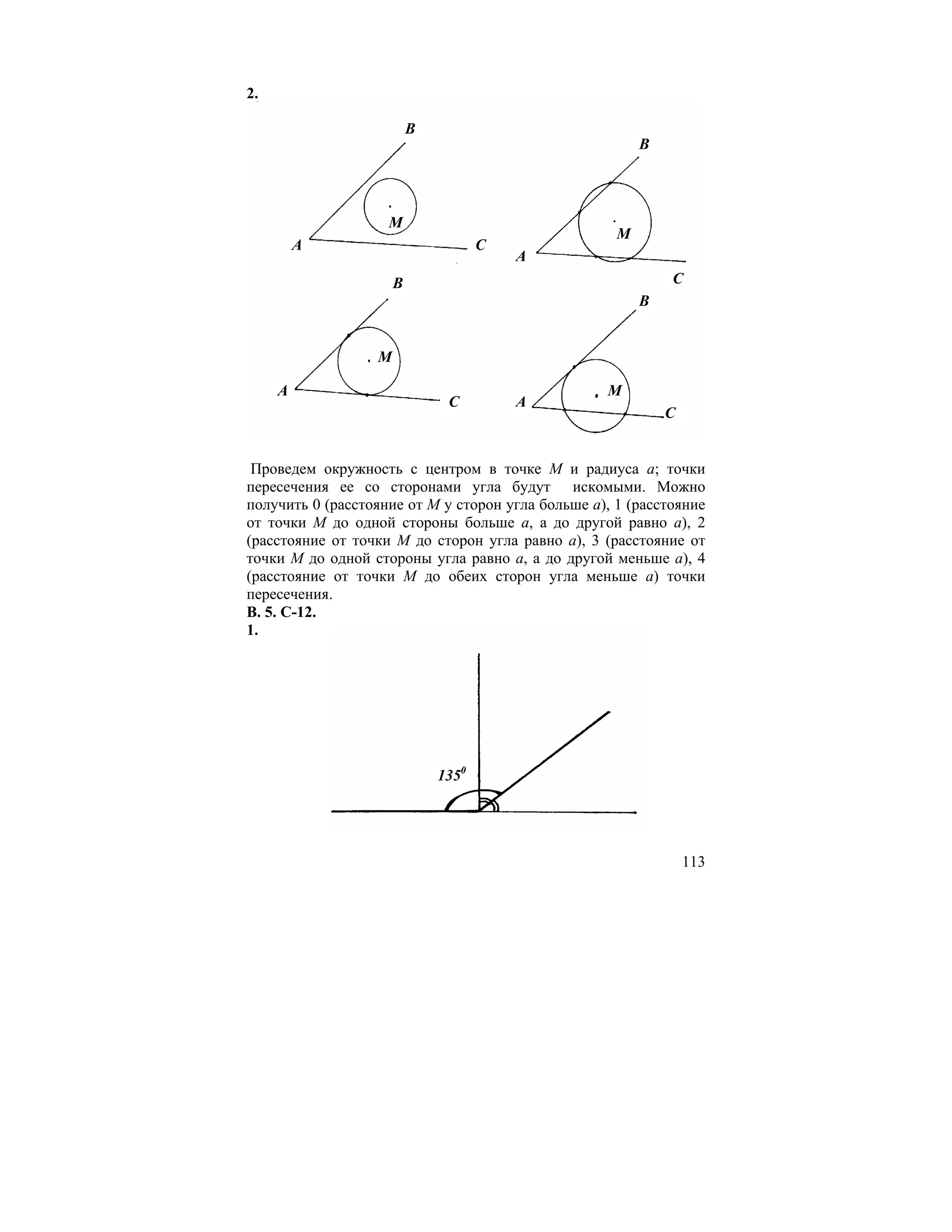 2.

                          B
                                                         B




                    M
                                                     M
         A                           C
                                         A
                      B                                      C
                                                         B


                  M

     A                                             M
                               C         A
                                                             C


 Проведем окружность с центром в точке М и радиуса а; точки
пересечения ее со сторонами угла будут искомыми. Можно
получить 0 (расстояние от М у сторон угла больше а), 1 (расстояние
от точки М до одной стороны больше а, а до другой равно а), 2
(расстояние от точки М до сторон угла равно а), 3 (расстояние от
точки М до одной стороны угла равно а, а до другой меньше а), 4
(расстояние от точки М до обеих сторон угла меньше а) точки
пересечения.
В. 5. С-12.
1.




                              1350




                                                                 113
 