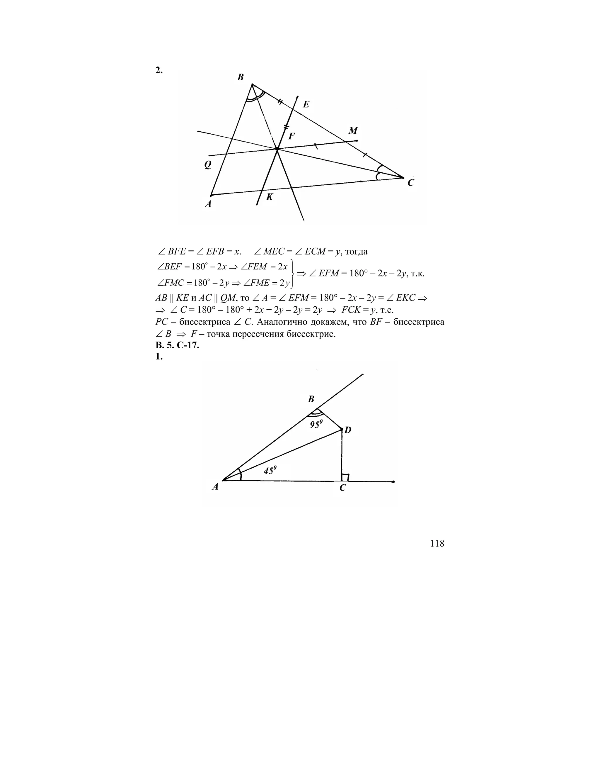 2.
                   B

                                   E

                                                 M
                               F

           Q
                                                          C
                         K
           A



∠ BFE = ∠ EFB = x.     ∠ MEC = ∠ ECM = y, тогда
∠BEF = 180 − 2 x ⇒ ∠FEM = 2 x ⎫
           o
                               ⎪
                               ⎬ ⇒ ∠ EFM = 180° – 2x – 2y, т.к.
∠FMC = 180o − 2 y ⇒ ∠FME = 2 y ⎪
                               ⎭
АВ || KE и AC || QM, то ∠ А = ∠ EFM = 180° – 2x – 2y = ∠ EKC ⇒
⇒ ∠ C = 180° – 180° + 2x + 2y – 2y = 2y ⇒ FCK = y, т.е.
РС – биссектриса ∠ С. Аналогично докажем, что BF – биссектриса
∠ В ⇒ F – точка пересечения биссектрис.
В. 5. С-17.
1.



                                   B

                                       950
                                             D



                         450
               A                             C




                                                                  118
 