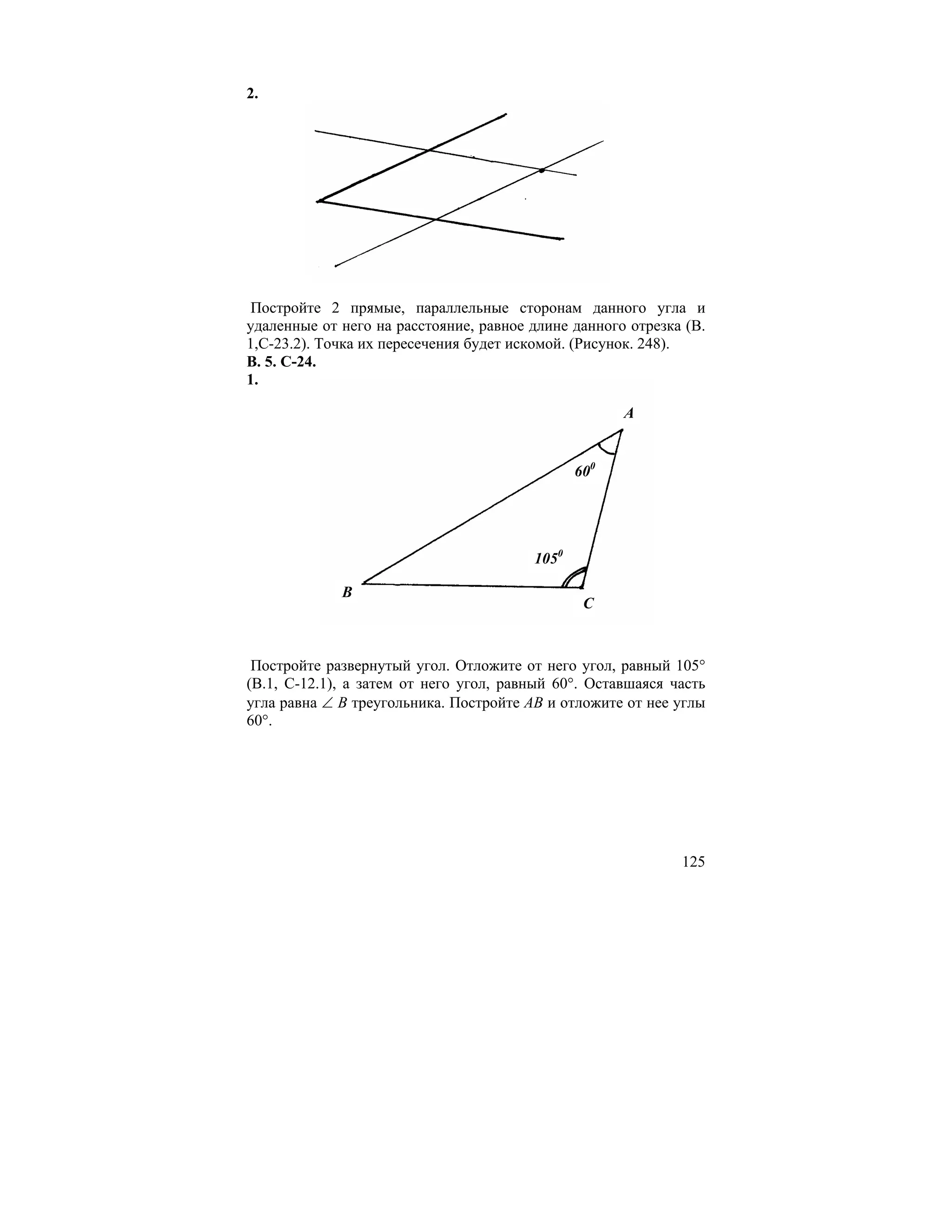 2.




 Постройте 2 прямые, параллельные сторонам данного угла и
удаленные от него на расстояние, равное длине данного отрезка (В.
1,С-23.2). Точка их пересечения будет искомой. (Рисунок. 248).
В. 5. С-24.
1.

                                                     A


                                               600




                                        1050

             B
                                                C


 Постройте развернутый угол. Отложите от него угол, равный 105°
(В.1, С-12.1), а затем от него угол, равный 60°. Оставшаяся часть
угла равна ∠ В треугольника. Постройте АВ и отложите от нее углы
60°.




                                                             125
 