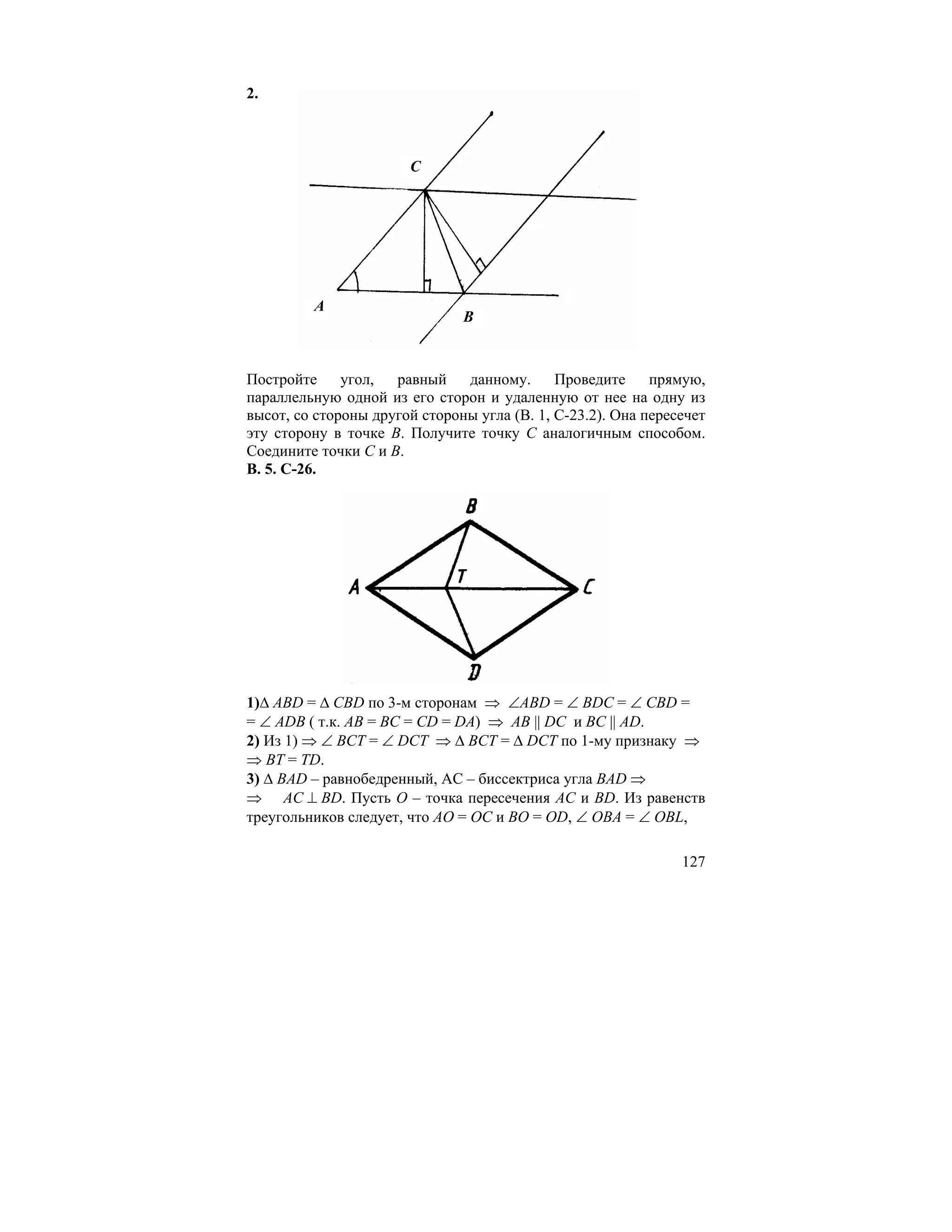 2.



                       C




         A
                               B



Постройте     угол,  равный    данному.      Проведите     прямую,
параллельную одной из его сторон и удаленную от нее на одну из
высот, со стороны другой стороны угла (В. 1, С-23.2). Она пересечет
эту сторону в точке В. Получите точку С аналогичным способом.
Соедините точки С и В.
В. 5. С-26.




1)∆ ABD = ∆ CBD по 3-м сторонам ⇒ ∠ABD = ∠ BDC = ∠ CBD =
= ∠ ADB ( т.к. АВ = ВС = CD = DA) ⇒ AB || DC и BC || AD.
2) Из 1) ⇒ ∠ ВСТ = ∠ DCT ⇒ ∆ BCT = ∆ DCT по 1-му признаку ⇒
⇒ BT = TD.
3) ∆ BAD – равнобедренный, АС – биссектриса угла BAD ⇒
⇒ AC ⊥ BD. Пусть О – точка пересечения АС и BD. Из равенств
треугольников следует, что АО = ОС и ВO = OD, ∠ OBA = ∠ OBL,

                                                               127
 