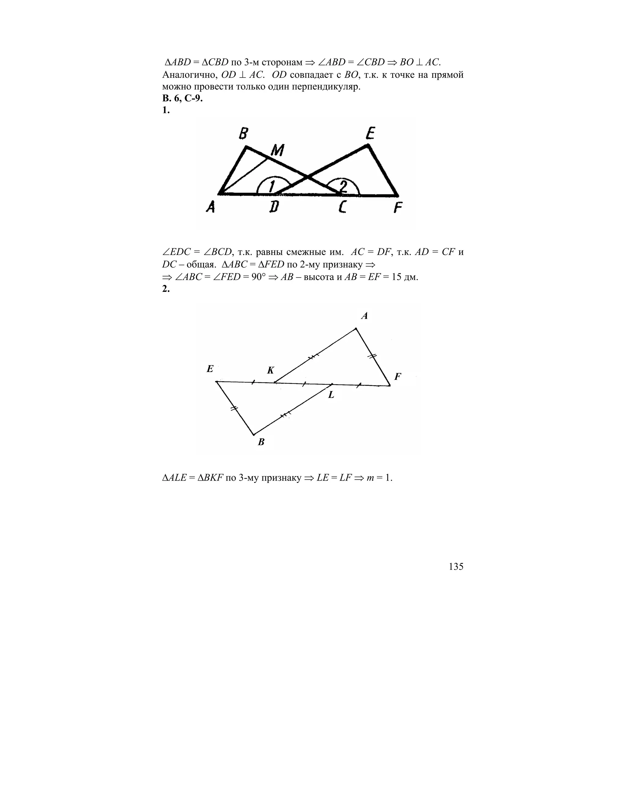 ∆ABD = ∆CBD по 3-м сторонам ⇒ ∠ABD = ∠CBD ⇒ BO ⊥ AC.
Аналогично, OD ⊥ AC. OD совпадает с BO, т.к. к точке на прямой
можно провести только один перпендикуляр.
В. 6, С-9.
1.




∠EDC = ∠BCD, т.к. равны смежные им. AC = DF, т.к. AD = CF и
DC – общая. ∆ABC = ∆FED по 2-му признаку ⇒
⇒ ∠ABC = ∠FED = 90° ⇒ AB – высота и AB = EF = 15 дм.
2.

                                        A




         E             K
                                                  F
                                  L



                   B


∆ALE = ∆BKF по 3-му признаку ⇒ LE = LF ⇒ m = 1.




                                                          135
 