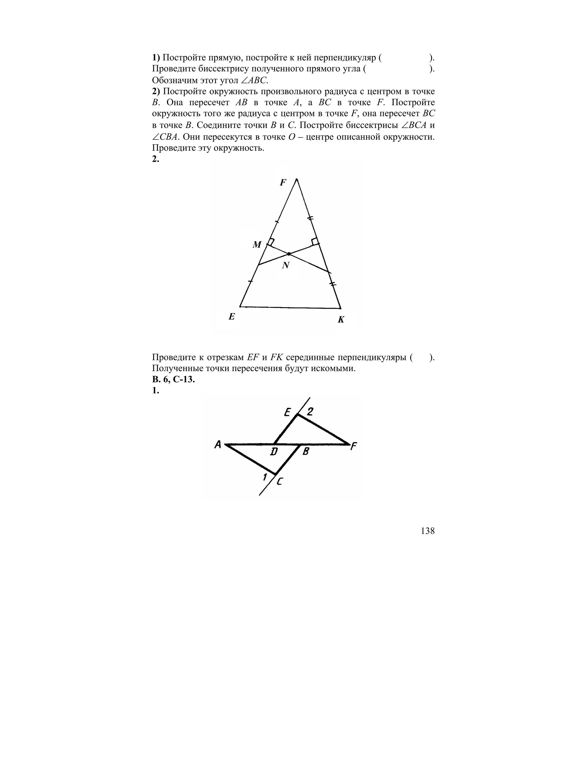 1) Постройте прямую, постройте к ней перпендикуляр (           ).
Проведите биссектрису полученного прямого угла (               ).
Обозначим этот угол ∠ABC.
2) Постройте окружность произвольного радиуса с центром в точке
B. Она пересечет AB в точке A, а BC в точке F. Постройте
окружность того же радиуса с центром в точке F, она пересечет BC
в точке B. Соедините точки B и C. Постройте биссектрисы ∠BCA и
∠CBA. Они пересекутся в точке O – центре описанной окружности.
Проведите эту окружность.
2.

                             F




                       M

                             N




                 E                        K


Проведите к отрезкам EF и FK серединные перпендикуляры (       ).
Полученные точки пересечения будут искомыми.
В. 6, С-13.
1.




                                                             138
 