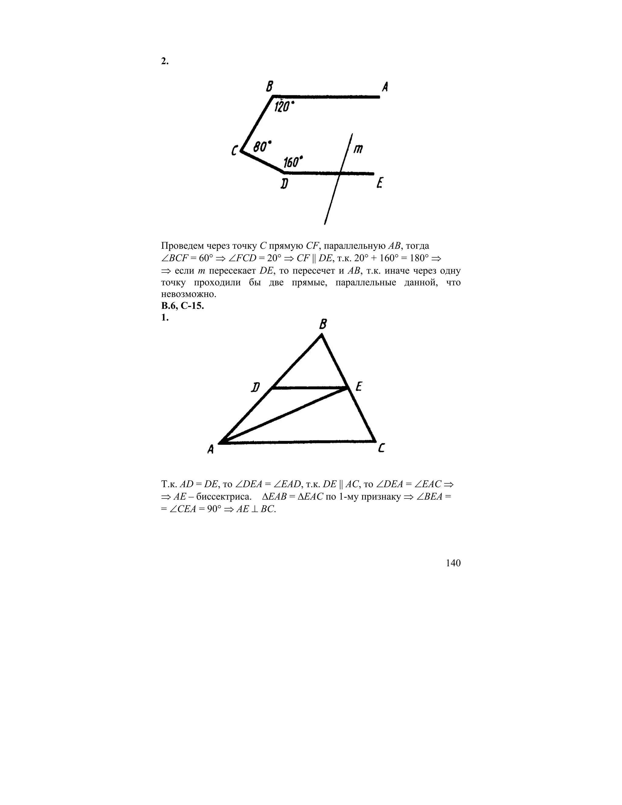 2.




Проведем через точку C прямую CF, параллельную AB, тогда
∠BCF = 60° ⇒ ∠FCD = 20° ⇒ CF || DE, т.к. 20° + 160° = 180° ⇒
⇒ если m пересекает DE, то пересечет и AB, т.к. иначе через одну
точку проходили бы две прямые, параллельные данной, что
невозможно.
В.6, С-15.
1.




Т.к. AD = DE, то ∠DEA = ∠EAD, т.к. DE || AC, то ∠DEA = ∠EAC ⇒
⇒ AE – биссектриса. ∆EAB = ∆EAC по 1-му признаку ⇒ ∠BEA =
= ∠CEA = 90° ⇒ AE ⊥ BC.




                                                            140
 