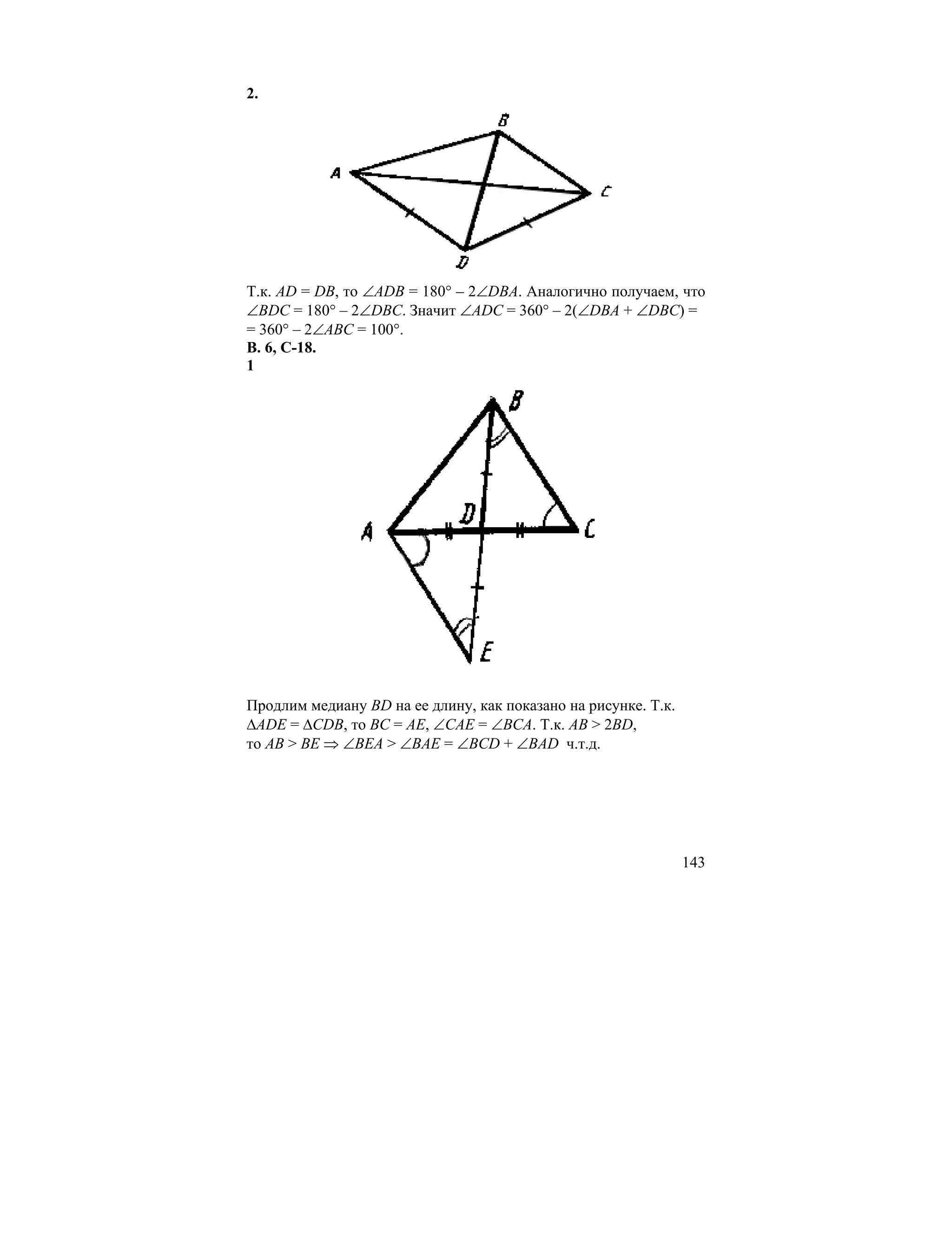 2.




Т.к. AD = DB, то ∠ADB = 180° – 2∠DBA. Аналогично получаем, что
∠BDC = 180° – 2∠DBC. Значит ∠ADC = 360° – 2(∠DBA + ∠DBC) =
= 360° – 2∠ABC = 100°.
В. 6, С-18.
1




Продлим медиану BD на ее длину, как показано на рисунке. Т.к.
∆ADE = ∆CDB, то BC = AE, ∠CAE = ∠BCA. Т.к. AB > 2BD,
то AB > BE ⇒ ∠BEA > ∠BAE = ∠BCD + ∠BAD ч.т.д.




                                                                143
 