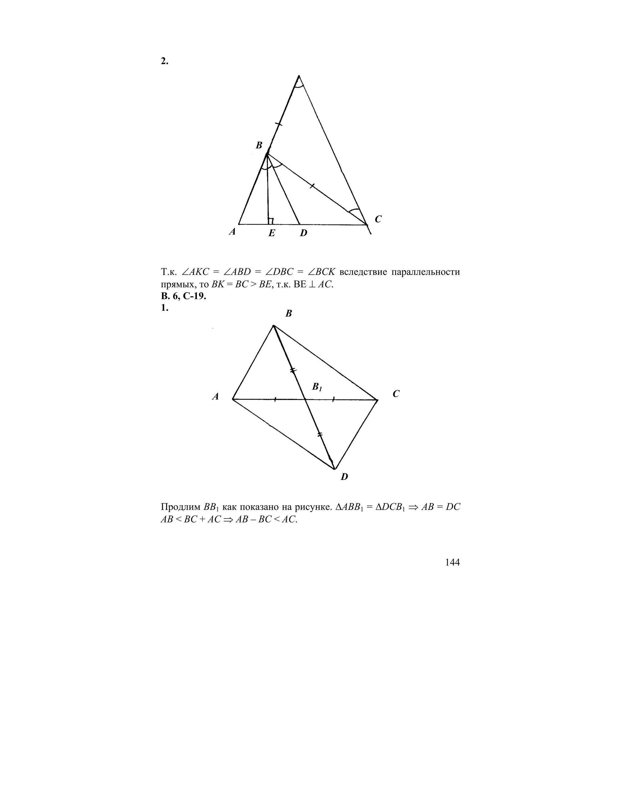 2.




                   B




                                          C
              A        E   D


Т.к. ∠AKC = ∠ABD = ∠DBC = ∠BCK вследствие параллельности
прямых, то BK = BC > BE, т.к. ВЕ ⊥ AC.
В. 6, С-19.
1.
                           B




                               B1
          A                                   C




                                    D

Продлим BB1 как показано на рисунке. ∆ABB1 = ∆DCB1 ⇒ AB = DC
AB < BC + AC ⇒ AB – BC < AC.



                                                        144
 
