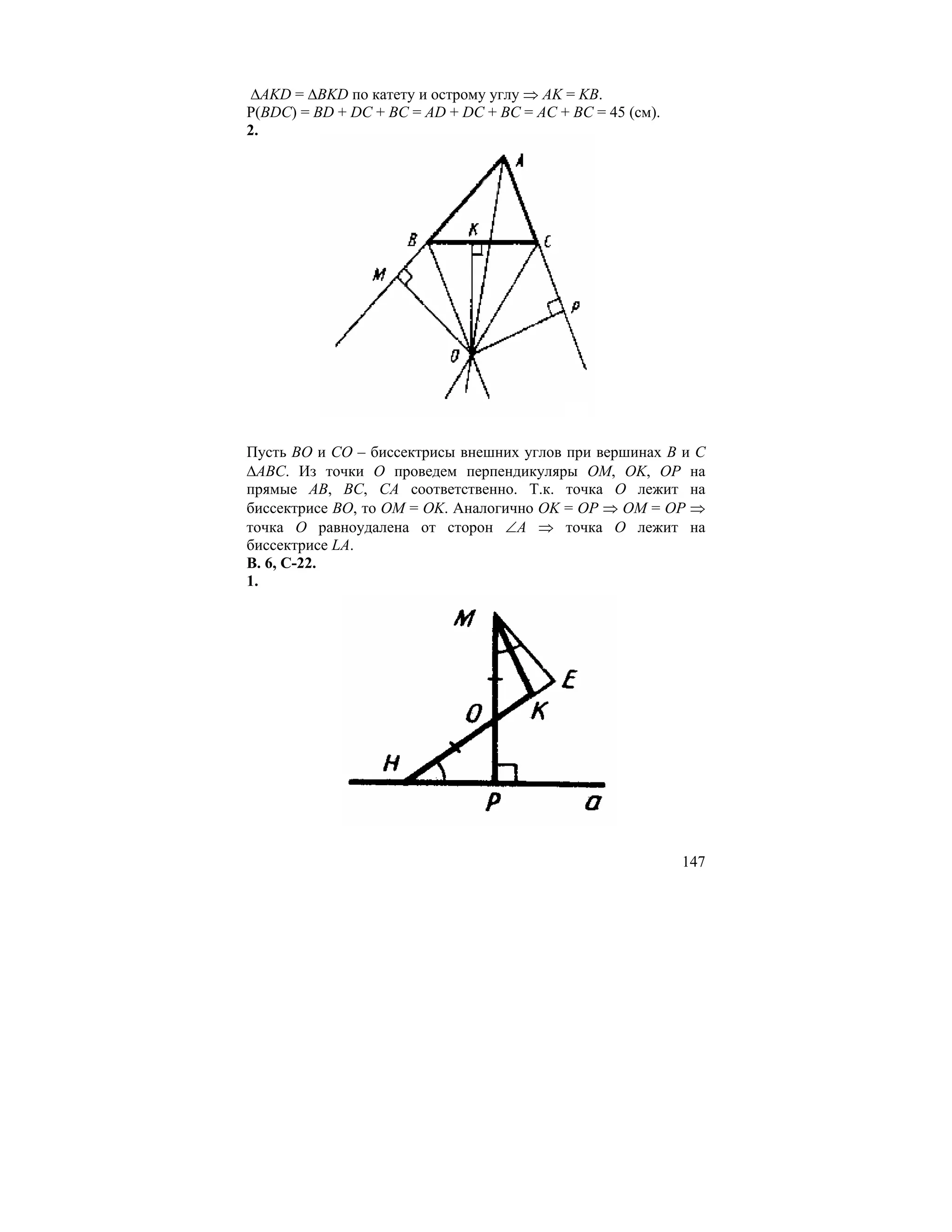 ∆AKD = ∆BKD по катету и острому углу ⇒ AK = KB.
Р(BDC) = BD + DC + BC = AD + DC + BC = AC + BC = 45 (см).
2.




Пусть BO и CO – биссектрисы внешних углов при вершинах B и C
∆ABC. Из точки O проведем перпендикуляры OM, OK, OP на
прямые AB, BC, CA соответственно. Т.к. точка O лежит на
биссектрисе BO, то OM = OK. Аналогично OK = OP ⇒ OM = OP ⇒
точка O равноудалена от сторон ∠A ⇒ точка O лежит на
биссектрисе LA.
В. 6, С-22.
1.




                                                            147
 