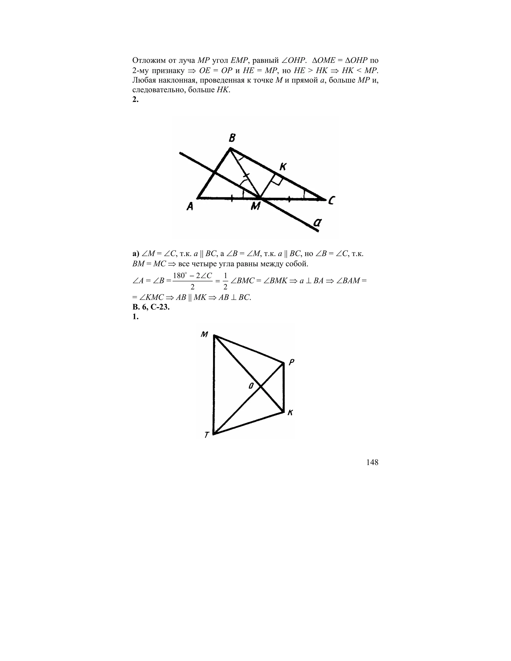 Отложим от луча MP угол EMP, равный ∠OHP. ∆OME = ∆OHP по
2-му признаку ⇒ OE = OP и HE = MP, но HE > HK ⇒ HK < MP.
Любая наклонная, проведенная к точке M и прямой a, больше MP и,
следовательно, больше HK.
2.




а) ∠M = ∠C, т.к. a || BC, а ∠B = ∠M, т.к. a || BC, но ∠B = ∠C, т.к.
BM = MC ⇒ все четыре угла равны между собой.
            180o − 2∠C 1
∠A = ∠B =             = ∠BMC = ∠BMK ⇒ a ⊥ BA ⇒ ∠BAM =
                 2     2
= ∠KMC ⇒ AB || MK ⇒ AB ⊥ BC.
В. 6, С-23.
1.




                                                                      148
 