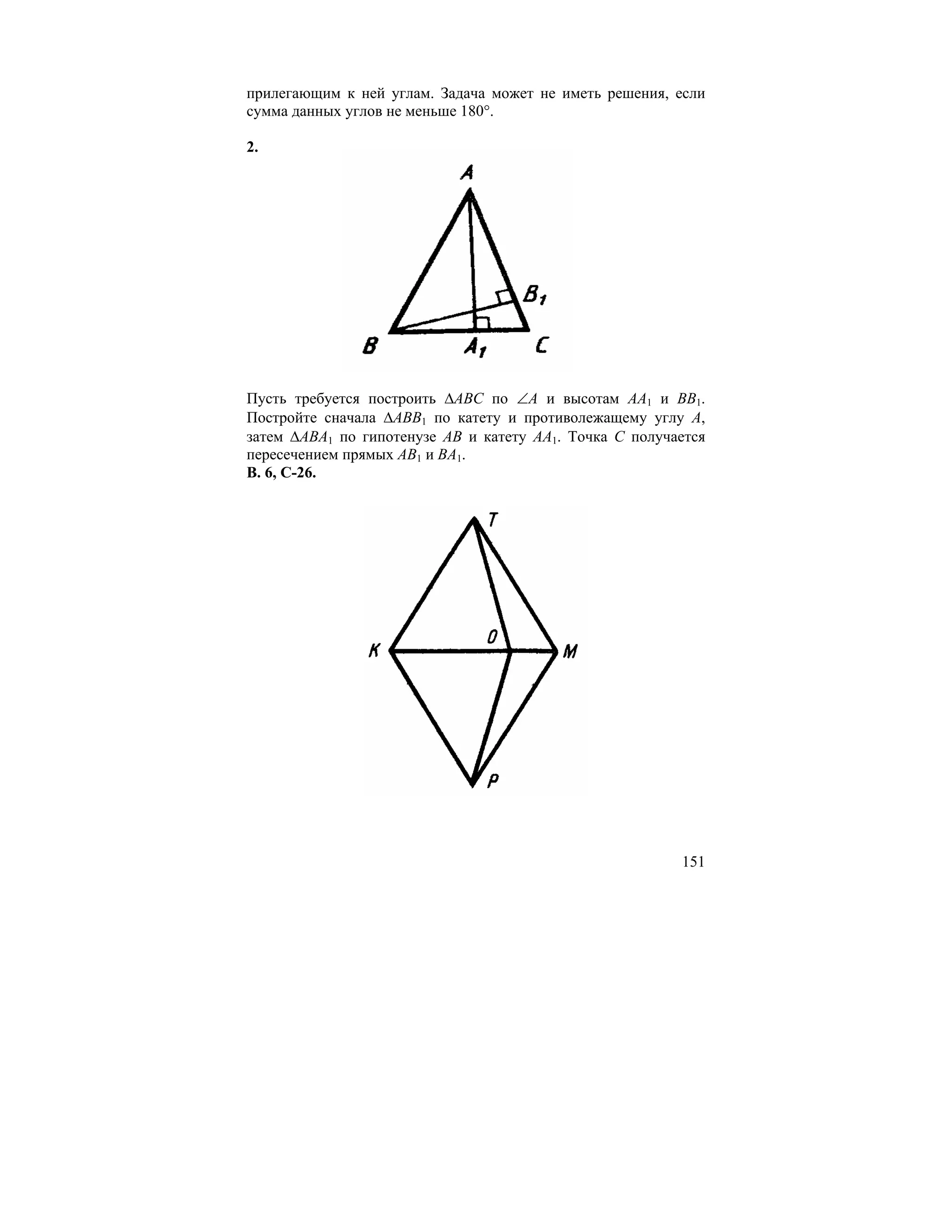 прилегающим к ней углам. Задача может не иметь решения, если
сумма данных углов не меньше 180°.

2.




Пусть требуется построить ∆ABC по ∠A и высотам AA1 и BB1.
Постройте сначала ∆ABB1 по катету и противолежащему углу A,
затем ∆ABA1 по гипотенузе AB и катету AA1. Точка C получается
пересечением прямых AB1 и BA1.
В. 6, С-26.




                                                         151
 