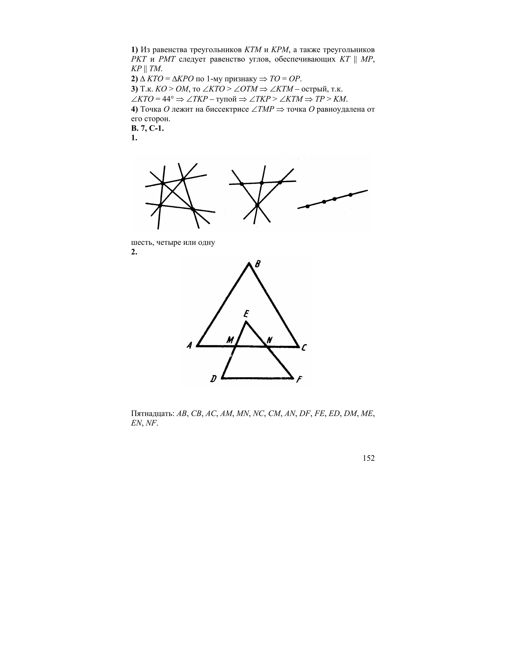 1) Из равенства треугольников KTM и KPM, а также треугольников
PKT и PMT следует равенство углов, обеспечивающих KT || MP,
KP || TM.
2) ∆ KTO = ∆KPO по 1-му признаку ⇒ TO = OP.
3) Т.к. KO > OM, то ∠KTO > ∠OTM ⇒ ∠KTM – острый, т.к.
∠KTO = 44° ⇒ ∠TKP – тупой ⇒ ∠TKP > ∠KTM ⇒ TP > KM.
4) Точка O лежит на биссектрисе ∠TMP ⇒ точка O равноудалена от
его сторон.
В. 7, С-1.
1.




шесть, четыре или одну
2.




Пятнадцать: AB, CB, AC, AM, MN, NC, CM, AN, DF, FE, ED, DM, ME,
EN, NF.



                                                           152
 