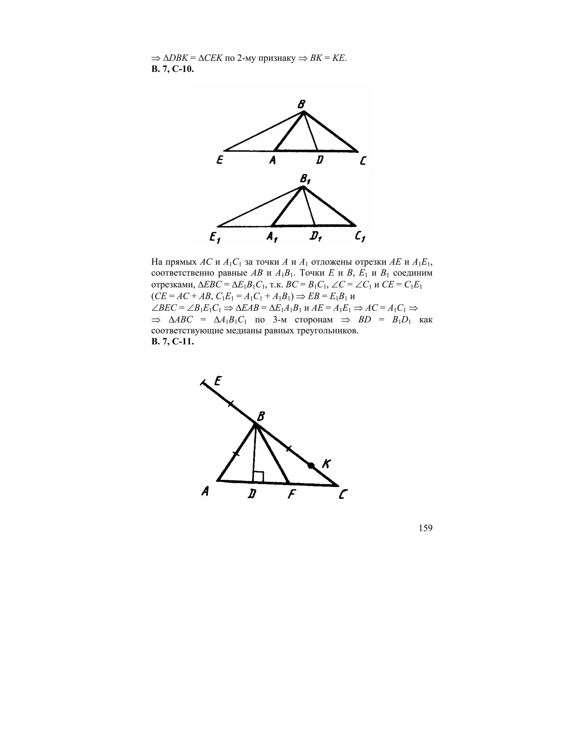 ⇒ ∆DBK = ∆CEK по 2-му признаку ⇒ BK = KE.
В. 7, С-10.




На прямых AC и A1C1 за точки A и A1 отложены отрезки AE и A1E1,
соответственно равные AB и A1B1. Точки E и B, E1 и B1 соединим
отрезками, ∆EBC = ∆E1B1C1, т.к. BC = B1C1, ∠C = ∠C1 и CE = C1E1
(CE = AC + AB, C1E1 = A1C1 + A1B1) ⇒ EB = E1B1 и
∠BEC = ∠B1E1C1 ⇒ ∆EAB = ∆E1A1B1 и AE = A1E1 ⇒ AC = A1C1 ⇒
⇒ ∆ABC = ∆A1B1C1 по 3-м сторонам ⇒ BD = B1D1 как
соответствующие медианы равных треугольников.
В. 7, С-11.




                                                           159
 