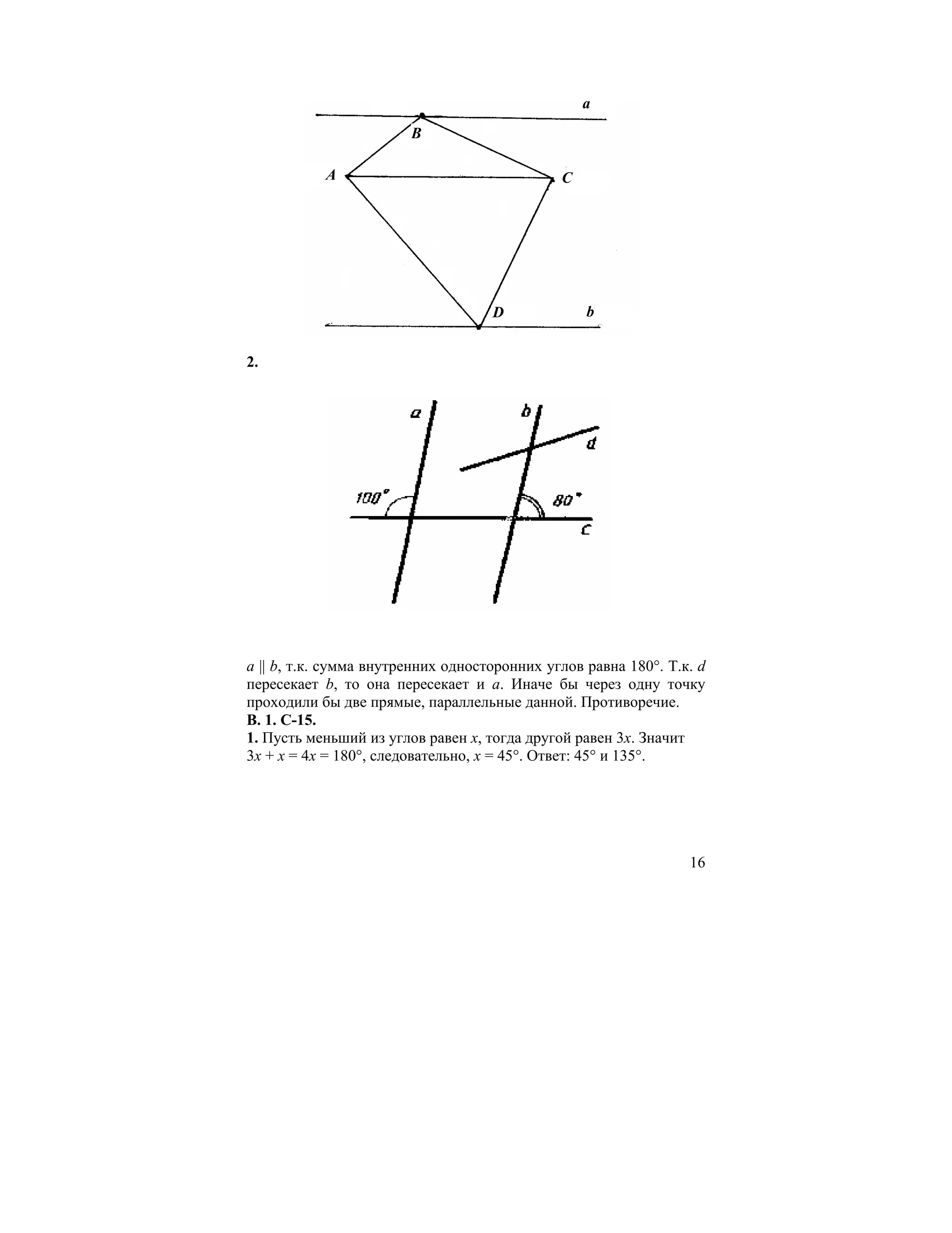 a
                        B

           A                                  C




                                    D             b


2.




а || b, т.к. сумма внутренних односторонних углов равна 180°. Т.к. d
пересекает b, то она пересекает и а. Иначе бы через одну точку
проходили бы две прямые, параллельные данной. Противоречие.
В. 1. С-15.
1. Пусть меньший из углов равен x, тогда другой равен 3x. Значит
3x + x = 4x = 180°, следовательно, x = 45°. Ответ: 45° и 135°.




                                                                 16
 