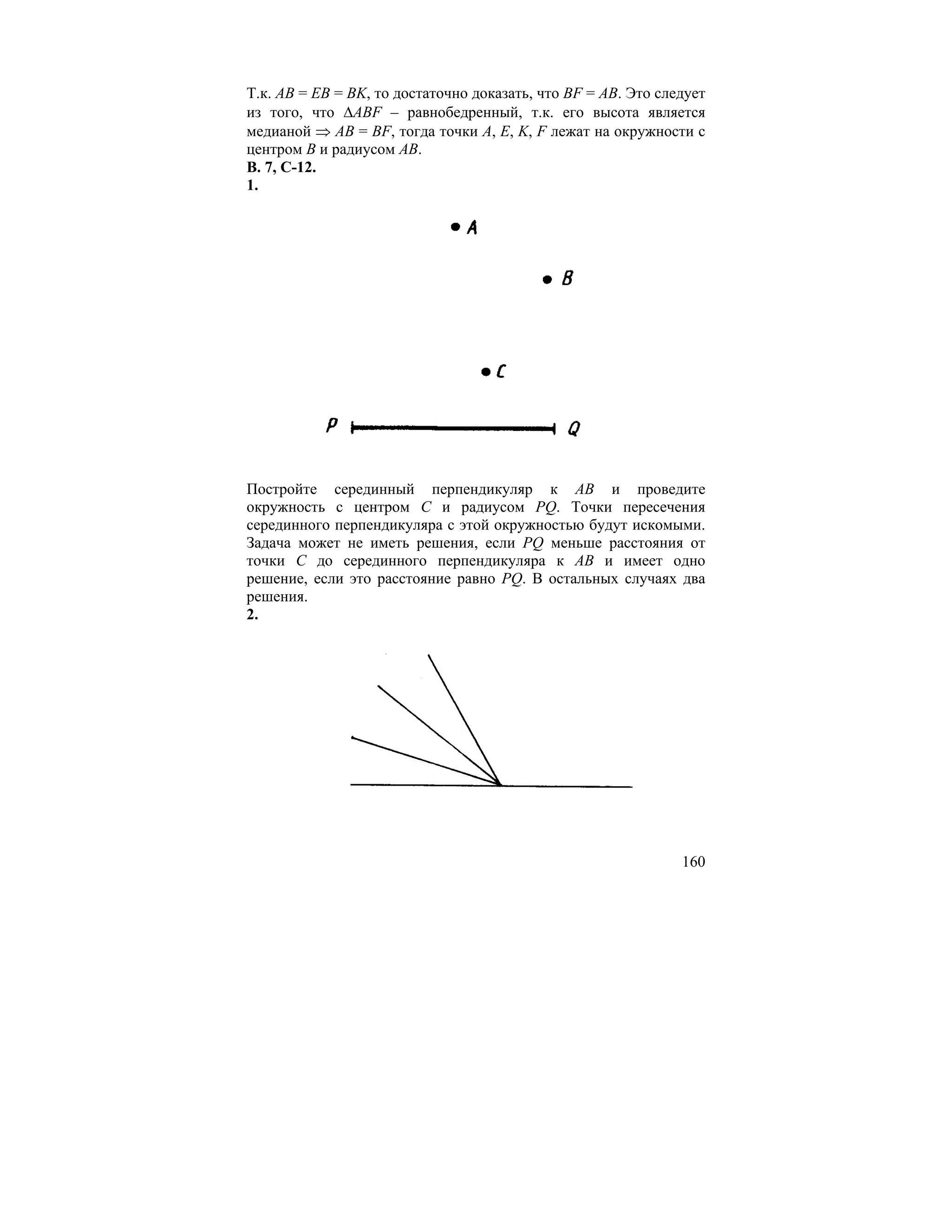 Т.к. AB = EB = BK, то достаточно доказать, что BF = AB. Это следует
из того, что ∆ABF – равнобедренный, т.к. его высота является
медианой ⇒ AB = BF, тогда точки A, E, K, F лежат на окружности с
центром B и радиусом AB.
В. 7, С-12.
1.




Постройте серединный перпендикуляр к AB и проведите
окружность с центром C и радиусом PQ. Точки пересечения
серединного перпендикуляра с этой окружностью будут искомыми.
Задача может не иметь решения, если PQ меньше расстояния от
точки C до серединного перпендикуляра к AB и имеет одно
решение, если это расстояние равно PQ. В остальных случаях два
решения.
2.




                                                               160
 