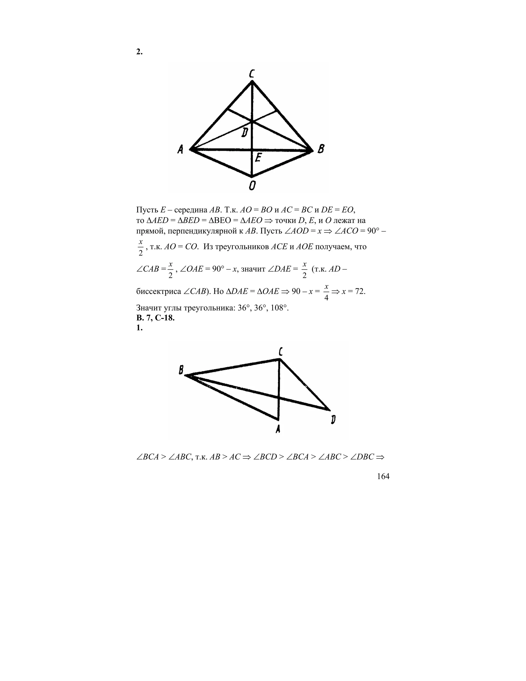 2.




Пусть E – середина AB. Т.к. AO = BO и AC = BC и DE = EO,
то ∆AED = ∆BED = ∆BEO = ∆AEO ⇒ точки D, E, и O лежат на
прямой, перпендикулярной к AB. Пусть ∠AOD = x ⇒ ∠ACO = 90° –
 x
   , т.к. AO = CO. Из треугольников ACE и AOE получаем, что
 2
           x                               x
∠CAB = , ∠OAE = 90° – x, значит ∠DAE =       (т.к. AD –
           2                               2
                                                 x
биссектриса ∠CAB). Но ∆DAE = ∆OAE ⇒ 90 – x = ⇒ x = 72.
                                                 4
Значит углы треугольника: 36°, 36°, 108°.
В. 7, С-18.
1.




∠BCA > ∠ABC, т.к. AB > AC ⇒ ∠BCD > ∠BCA > ∠ABC > ∠DBC ⇒

                                                              164
 