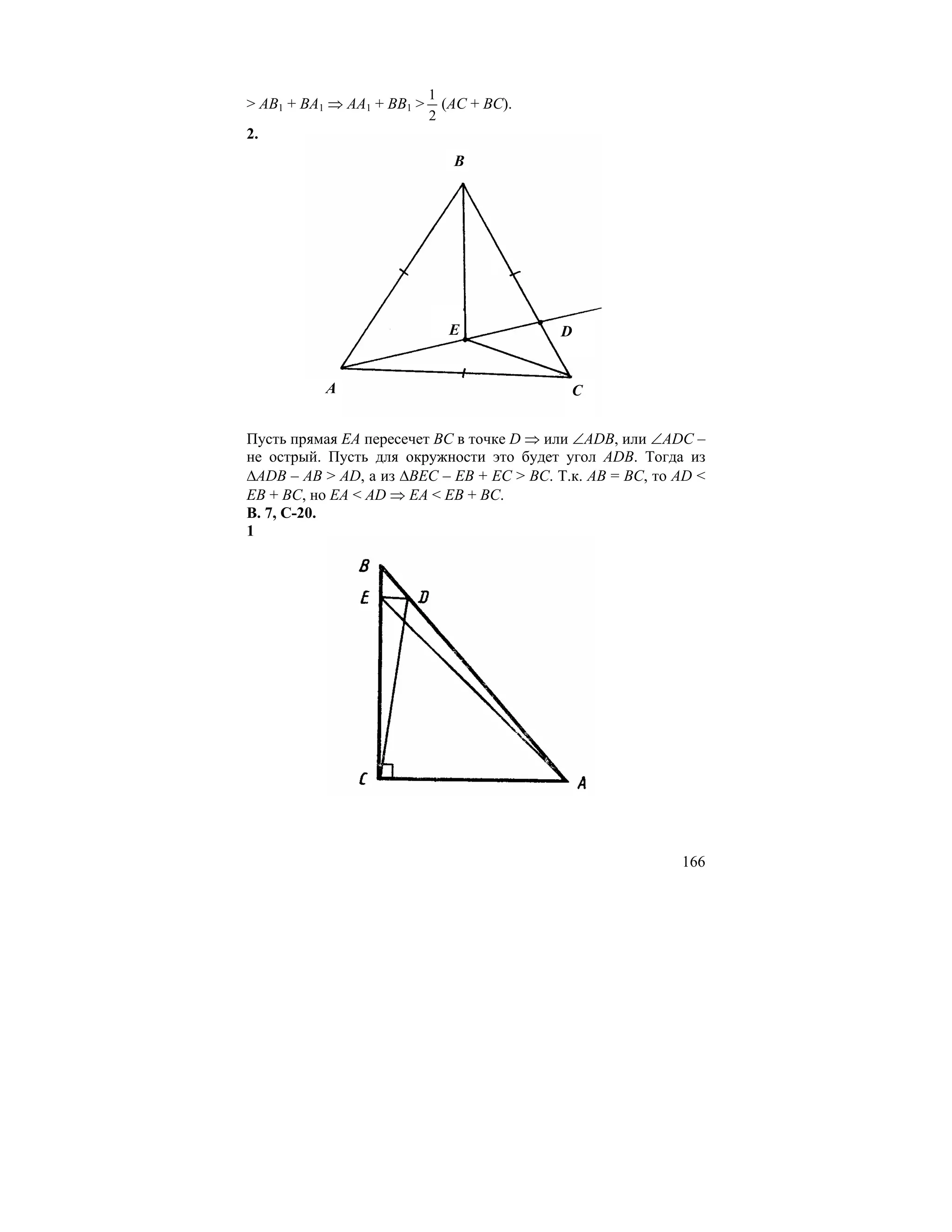 1
> AB1 + BA1 ⇒ AA1 + BB1 >     (AC + BC).
                            2
2.
                               B




                              E            D


           A                                C


Пусть прямая EA пересечет BC в точке D ⇒ или ∠ADB, или ∠ADC –
не острый. Пусть для окружности это будет угол ADB. Тогда из
∆ADB – AB > AD, а из ∆BEC – EB + EC > BC. Т.к. AB = BC, то AD <
EB + BC, но EA < AD ⇒ EA < EB + BC.
В. 7, С-20.
1




                                                           166
 