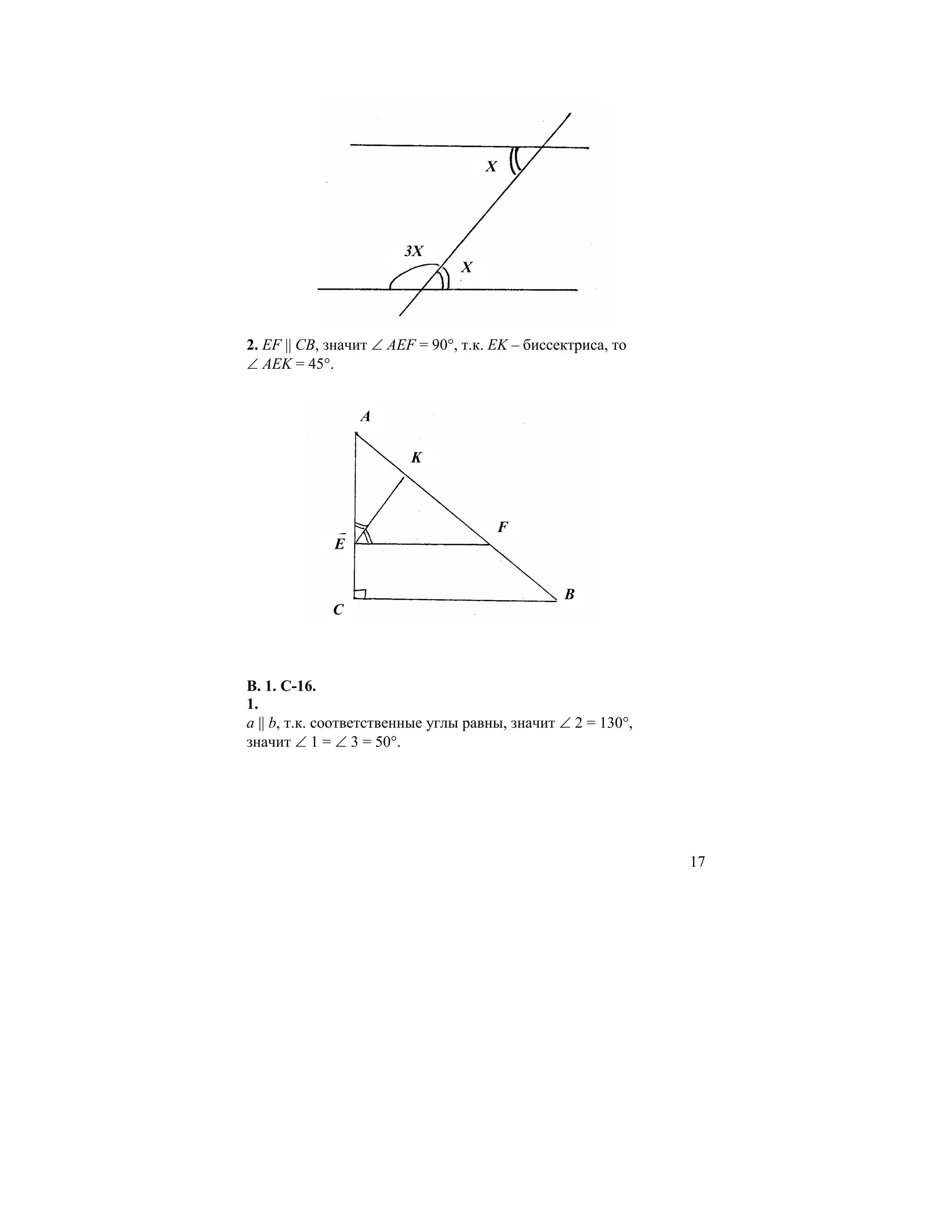 X




                        3X
                                X



2. EF || CB, значит ∠ AEF = 90°, т.к. EK – биссектриса, то
∠ AEK = 45°.


                 A

                         K



                                        F
             E


                                                B
             C



В. 1. С-16.
1.
a || b, т.к. соответственные углы равны, значит ∠ 2 = 130°,
значит ∠ 1 = ∠ 3 = 50°.




                                                              17
 