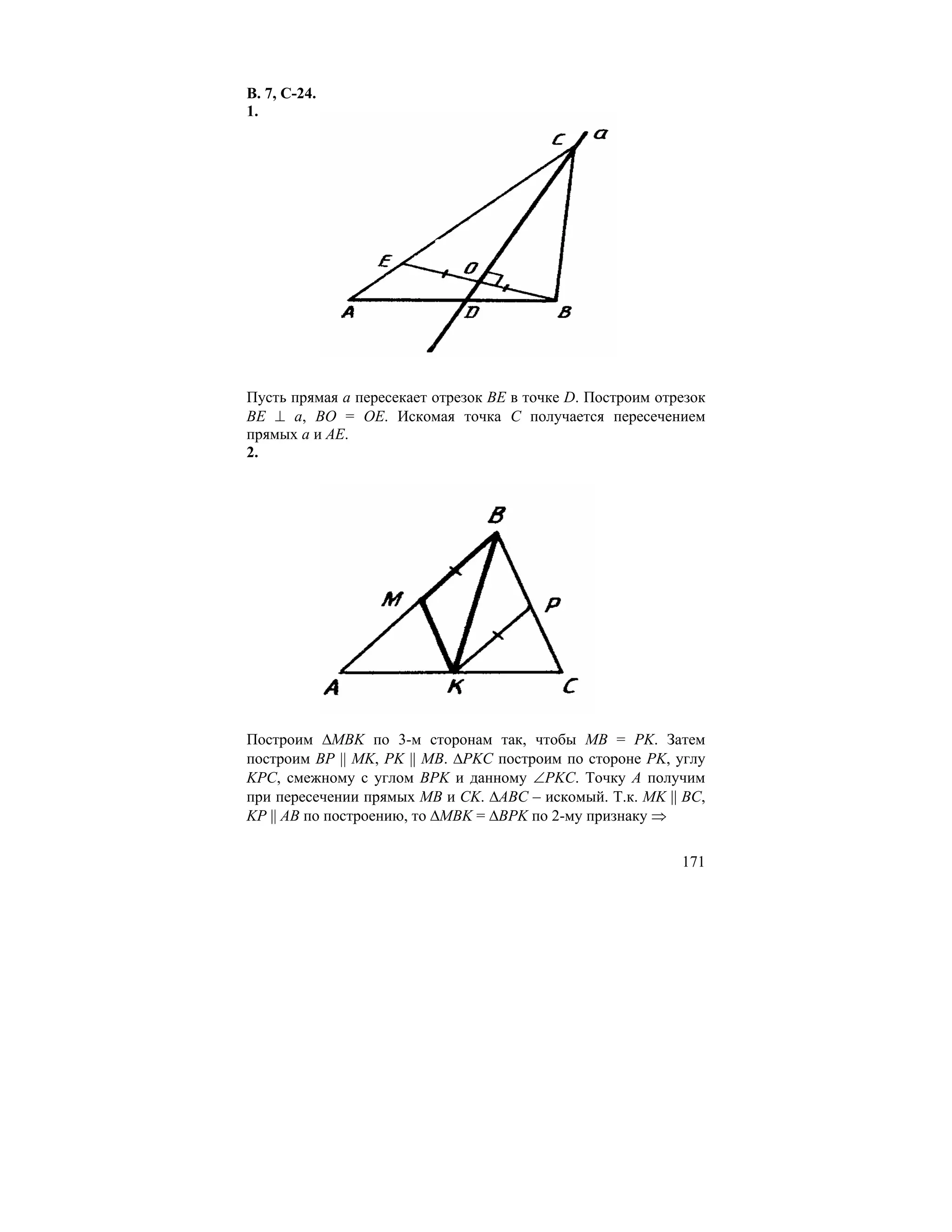 В. 7, С-24.
1.




Пусть прямая a пересекает отрезок BE в точке D. Построим отрезок
BE ⊥ a, BO = OE. Искомая точка C получается пересечением
прямых a и AE.
2.




Построим ∆MBK по 3-м сторонам так, чтобы MB = PK. Затем
построим BP || MK, PK || MB. ∆PKC построим по стороне PK, углу
KPC, смежному с углом BPK и данному ∠PKC. Точку A получим
при пересечении прямых MB и CK. ∆ABC – искомый. Т.к. MK || BC,
KP || AB по построению, то ∆MBK = ∆BPK по 2-му признаку ⇒

                                                            171
 