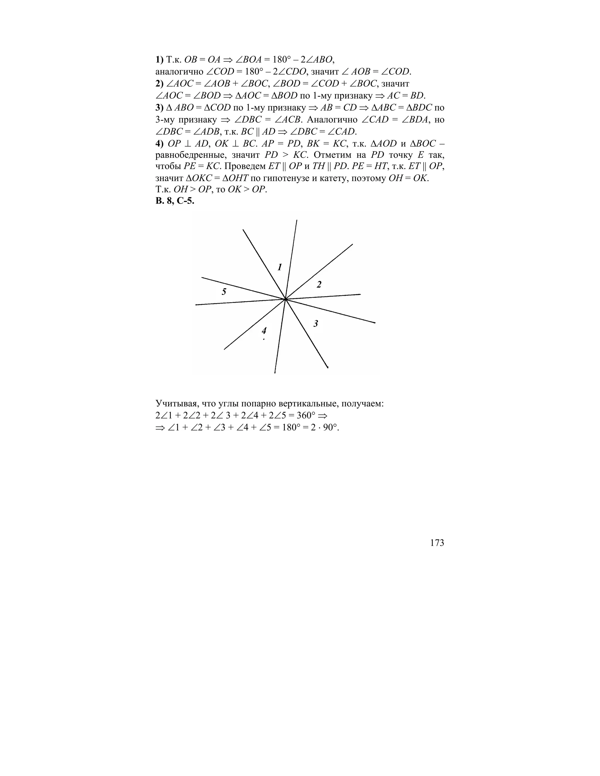 1) Т.к. OB = OA ⇒ ∠BOA = 180° – 2∠ABO,
аналогично ∠COD = 180° – 2∠CDO, значит ∠ AOB = ∠COD.
2) ∠AOC = ∠AOB + ∠BOC, ∠BOD = ∠COD + ∠BOC, значит
∠AOC = ∠BOD ⇒ ∆AOC = ∆BOD по 1-му признаку ⇒ AC = BD.
3) ∆ ABO = ∆COD по 1-му признаку ⇒ AB = CD ⇒ ∆ABC = ∆BDC по
3-му признаку ⇒ ∠DBC = ∠ACB. Аналогично ∠CAD = ∠BDA, но
∠DBC = ∠ADB, т.к. BC || AD ⇒ ∠DBC = ∠CAD.
4) OP ⊥ AD, OK ⊥ BC. AP = PD, BK = KC, т.к. ∆AOD и ∆BOC –
равнобедренные, значит PD > KC. Отметим на PD точку E так,
чтобы PE = KC. Проведем ET || OP и TH || PD. PE = HT, т.к. ET || OP,
значит ∆OKC = ∆OHT по гипотенузе и катету, поэтому OH = OK.
Т.к. OH > OP, то OK > OP.
В. 8, С-5.




                            1
                                     2
               5


                                     3
                        4




Учитывая, что углы попарно вертикальные, получаем:
2∠1 + 2∠2 + 2∠ 3 + 2∠4 + 2∠5 = 360° ⇒
⇒ ∠1 + ∠2 + ∠3 + ∠4 + ∠5 = 180° = 2 ⋅ 90°.




                                                                173
 
