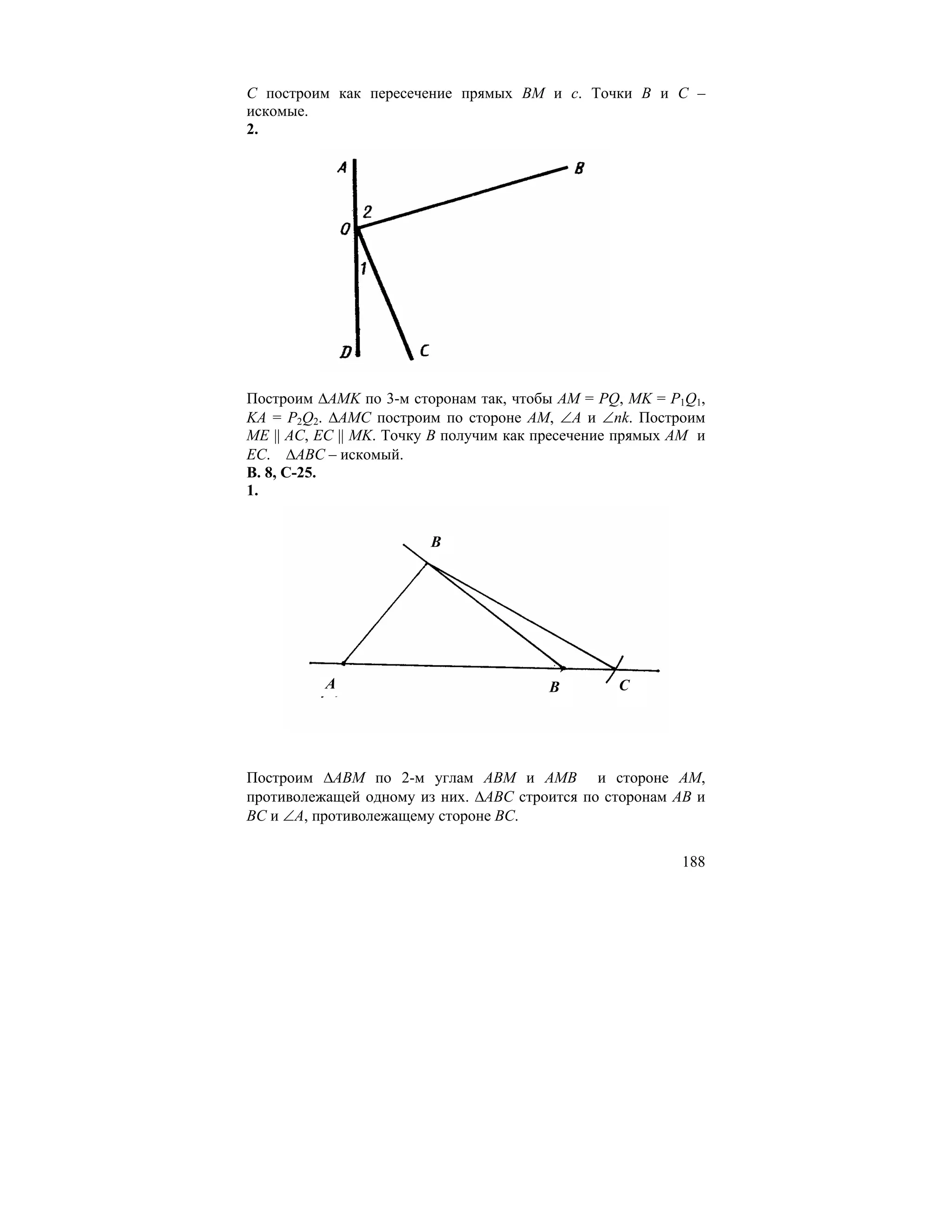 C построим как пересечение прямых BM и c. Точки B и C –
искомые.
2.




Построим ∆AMK по 3-м сторонам так, чтобы AM = PQ, MK = P1Q1,
KA = P2Q2. ∆AMC построим по стороне AM, ∠A и ∠nk. Построим
ME || AC, EC || MK. Точку В получим как пресечение прямых AM и
EC. ∆ABC – искомый.
В. 8, С-25.
1.


                        B




          A                             B         C




Построим ∆ABM по 2-м углам ABM и AMB и стороне AM,
противолежащей одному из них. ∆ABC строится по сторонам AB и
BC и ∠A, противолежащему стороне BC.

                                                          188
 