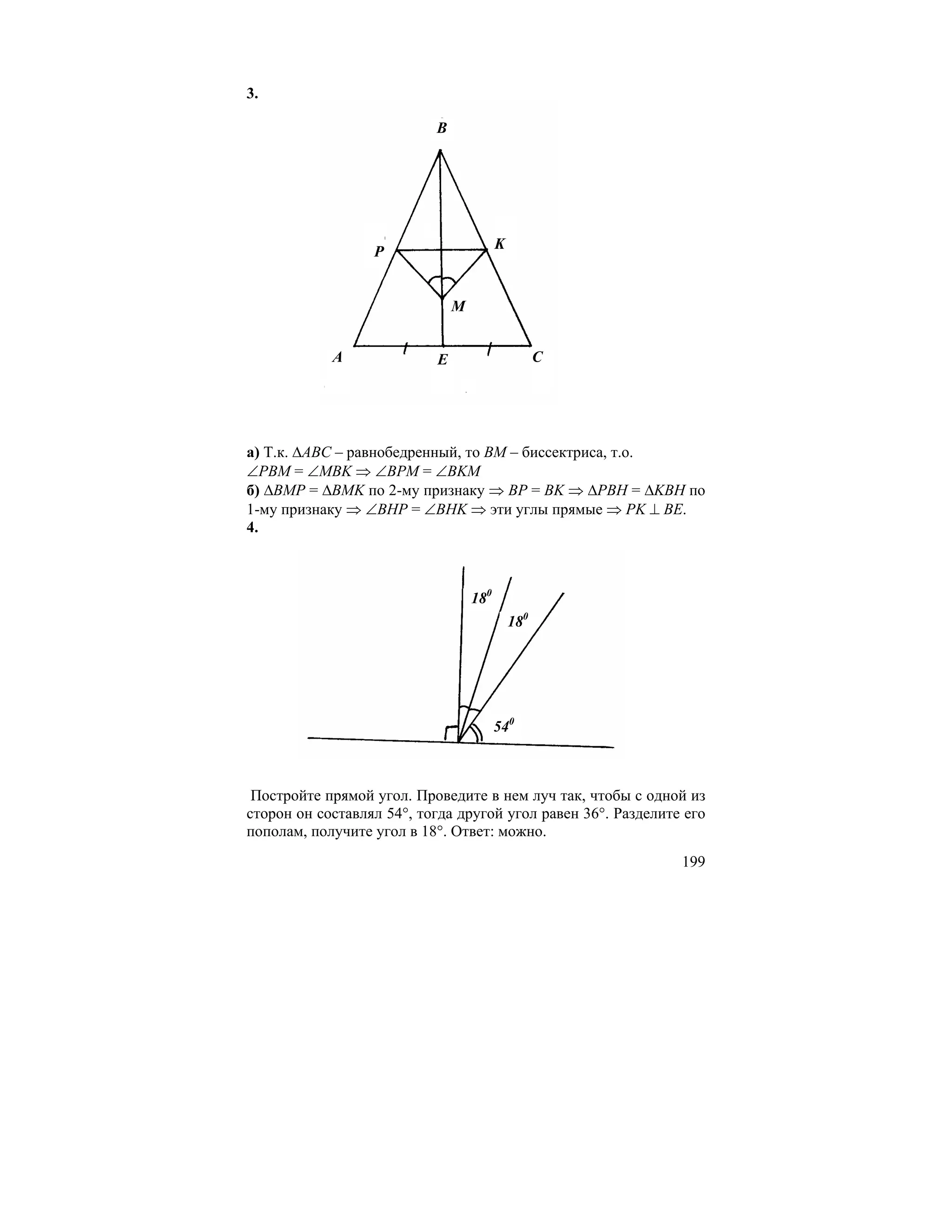 3.

                           B




                  P                      K


                               M


            A              E                       C




а) Т.к. ∆ABC – равнобедренный, то BM – биссектриса, т.о.
∠PBM = ∠MBK ⇒ ∠BPM = ∠BKM
б) ∆BMP = ∆BMK по 2-му признаку ⇒ BP = BK ⇒ ∆PBH = ∆KBH по
1-му признаку ⇒ ∠BHP = ∠BHK ⇒ эти углы прямые ⇒ PK ⊥ BE.
4.



                                   180
                                             180




                                         540



 Постройте прямой угол. Проведите в нем луч так, чтобы с одной из
сторон он составлял 54°, тогда другой угол равен 36°. Разделите его
пополам, получите угол в 18°. Ответ: можно.
                                                               199
 