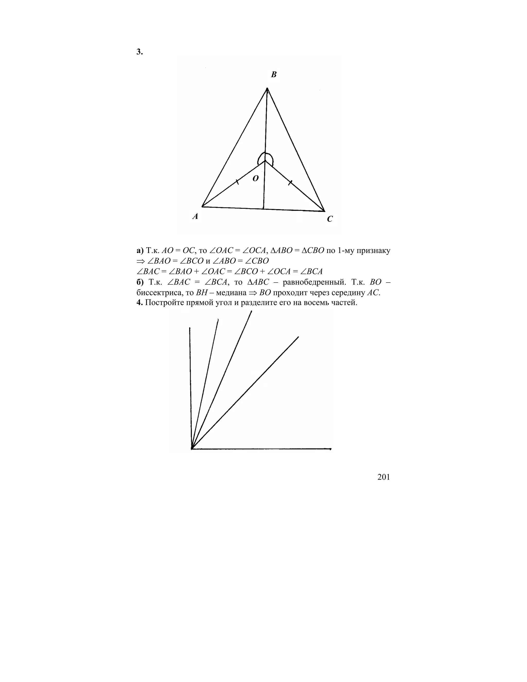 3.

                                B




                           O



             A                               C


а) Т.к. AO = OC, то ∠OAC = ∠OCA, ∆ABO = ∆CBO по 1-му признаку
⇒ ∠BAO = ∠BCO и ∠ABO = ∠CBO
∠BAC = ∠BAO + ∠OAC = ∠BCO + ∠OCA = ∠BCA
б) Т.к. ∠BAC = ∠BCA, то ∆ABC – равнобедренный. Т.к. BO –
биссектриса, то BH – медиана ⇒ BO проходит через середину AC.
4. Постройте прямой угол и разделите его на восемь частей.




                                                         201
 
