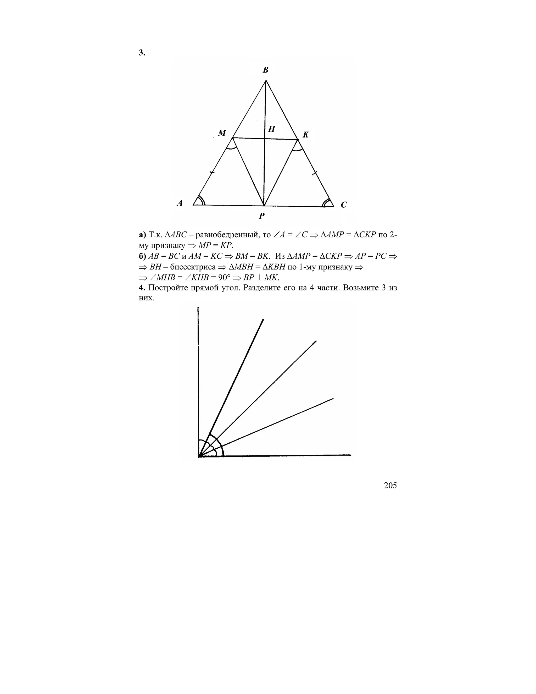3.
                               B




                   M              H
                                         K




         A                                        C
                              P

а) Т.к. ∆ABC – равнобедренный, то ∠A = ∠C ⇒ ∆AMP = ∆CKP по 2-
му признаку ⇒ MP = KP.
б) AB = BC и AM = KC ⇒ BM = BK. Из ∆AMP = ∆CKP ⇒ AP = PC ⇒
⇒ BH – биссектриса ⇒ ∆MBH = ∆KBH по 1-му признаку ⇒
⇒ ∠MHB = ∠KHB = 90° ⇒ BP ⊥ MK.
4. Постройте прямой угол. Разделите его на 4 части. Возьмите 3 из
них.




                                                             205
 