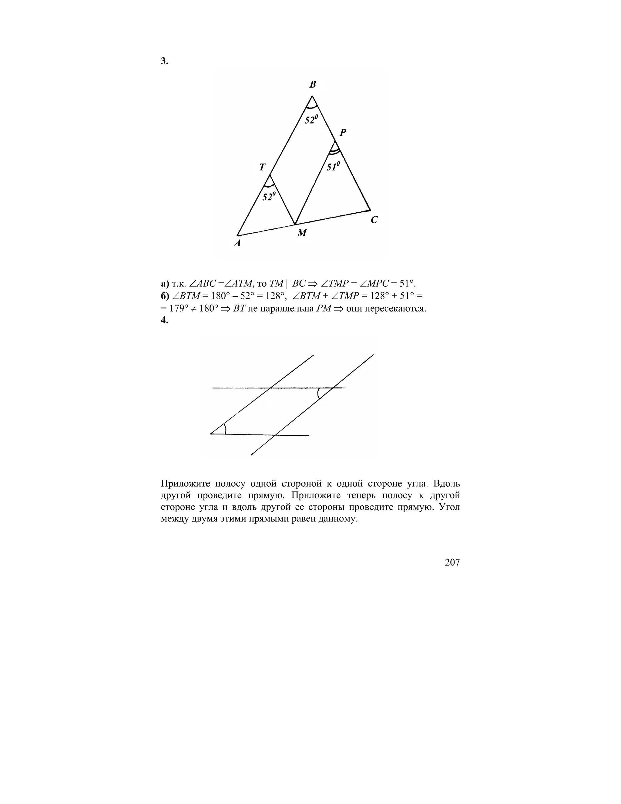 3.

                                B


                              520
                                      P


                    T               510

                     520

                                            C
                            M
               A


а) т.к. ∠ABC =∠ATM, то TM || BC ⇒ ∠TMP = ∠MPC = 51°.
б) ∠BTM = 180° – 52° = 128°, ∠BTM + ∠TMP = 128° + 51° =
= 179° ≠ 180° ⇒ BT не параллельна PM ⇒ они пересекаются.
4.




Приложите полосу одной стороной к одной стороне угла. Вдоль
другой проведите прямую. Приложите теперь полосу к другой
стороне угла и вдоль другой ее стороны проведите прямую. Угол
между двумя этими прямыми равен данному.



                                                           207
 