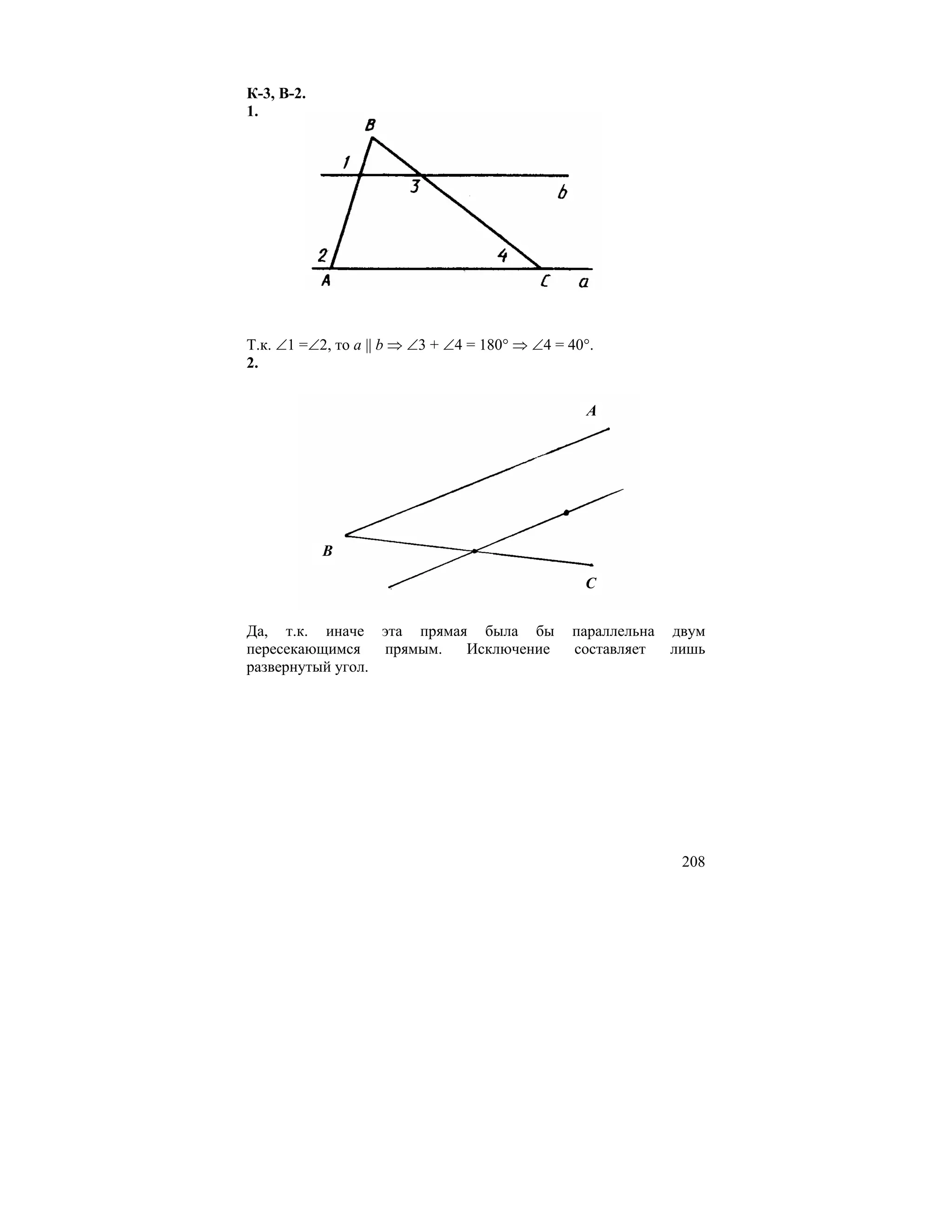 К-3, В-2.
1.




Т.к. ∠1 =∠2, то a || b ⇒ ∠3 + ∠4 = 180° ⇒ ∠4 = 40°.
2.


                                                 A




            B

                                                 C


Да, т.к. иначе эта прямая была бы              параллельна   двум
пересекающимся    прямым. Исключение           составляет    лишь
развернутый угол.




                                                              208
 