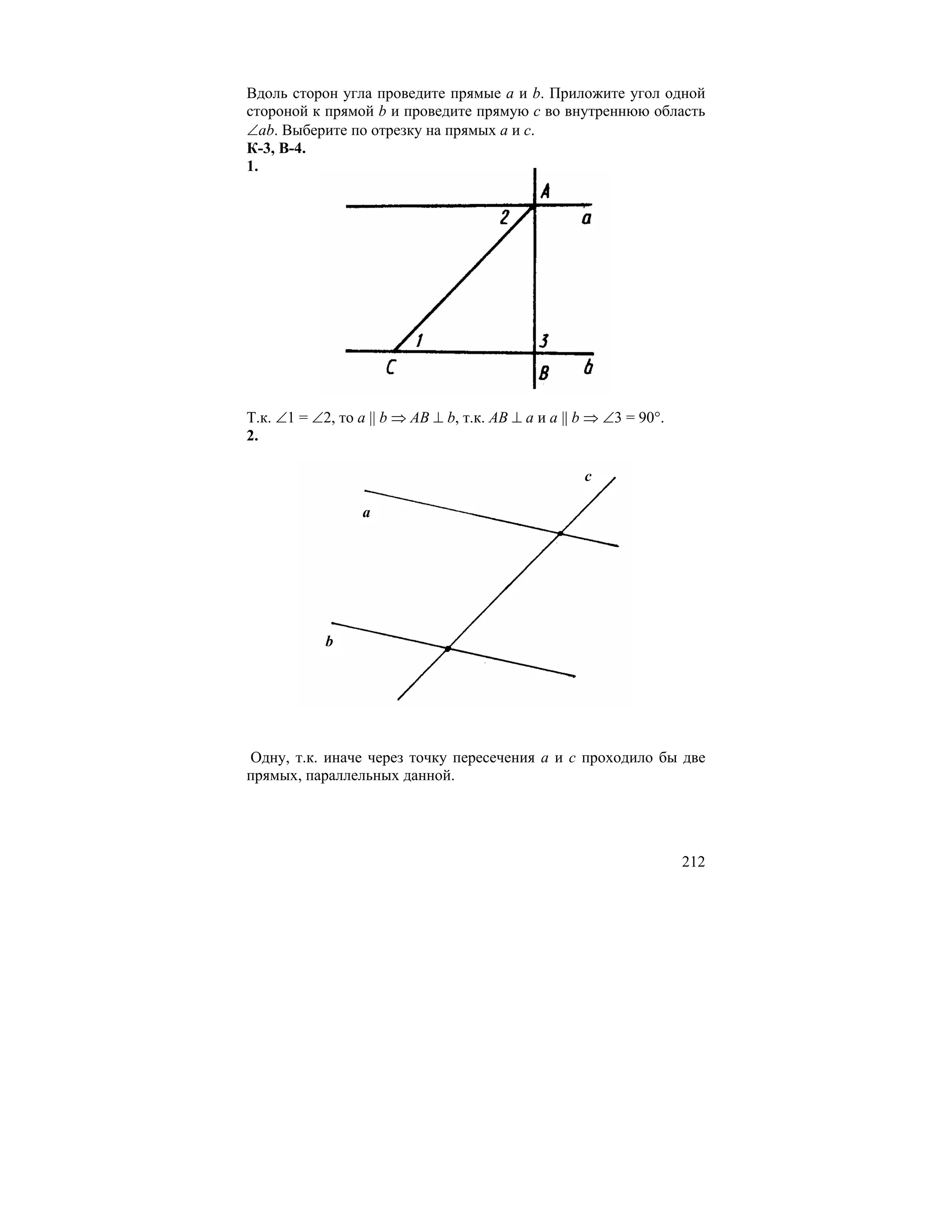 Вдоль сторон угла проведите прямые a и b. Приложите угол одной
стороной к прямой b и проведите прямую c во внутреннюю область
∠ab. Выберите по отрезку на прямых a и c.
К-3, В-4.
1.




Т.к. ∠1 = ∠2, то a || b ⇒ AB ⊥ b, т.к. AB ⊥ a и a || b ⇒ ∠3 = 90°.
2.

                                                     c

                  a




            b




Одну, т.к. иначе через точку пересечения a и c проходило бы две
прямых, параллельных данной.




                                                                     212
 