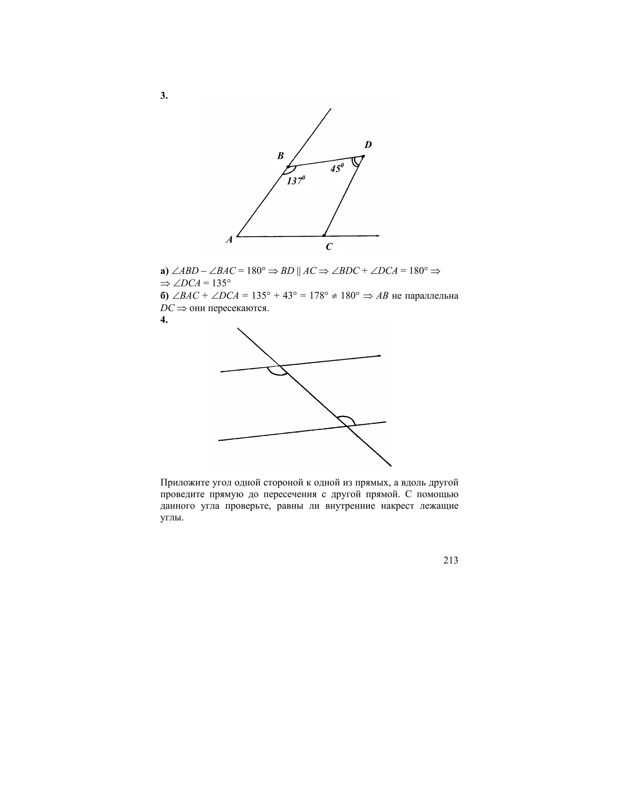 3.



                                            D
                        B
                                      450
                                  0
                            137




             A
                                      C

а) ∠ABD – ∠BAC = 180° ⇒ BD || AC ⇒ ∠BDC + ∠DCA = 180° ⇒
⇒ ∠DCA = 135°
б) ∠BAC + ∠DCA = 135° + 43° = 178° ≠ 180° ⇒ AB не параллельна
DC ⇒ они пересекаются.
4.




Приложите угол одной стороной к одной из прямых, а вдоль другой
проведите прямую до пересечения с другой прямой. С помощью
данного угла проверьте, равны ли внутренние накрест лежащие
углы.



                                                           213
 