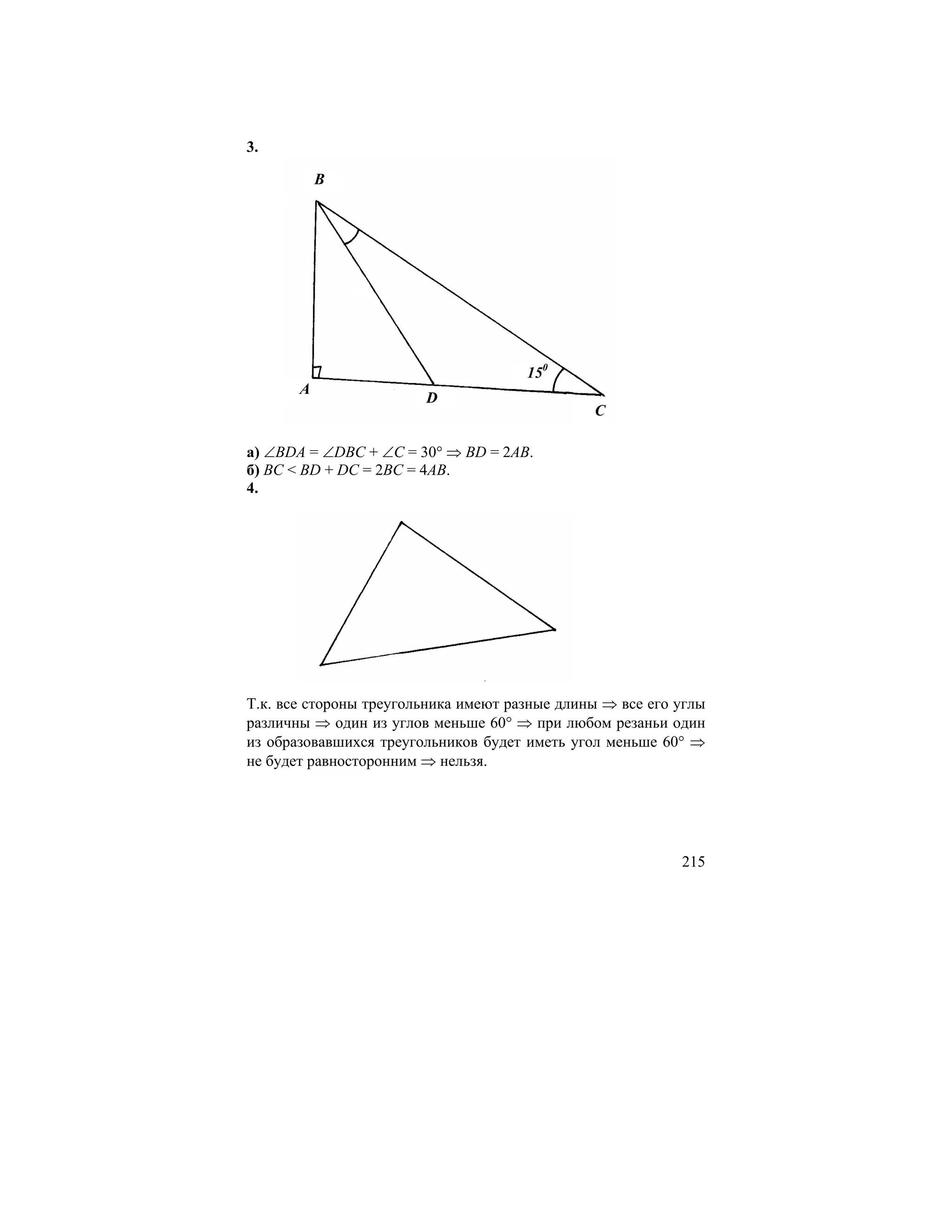 3.

           B




                                      150
       A
                        D
                                               C

а) ∠BDA = ∠DBC + ∠C = 30° ⇒ BD = 2AB.
б) BC < BD + DC = 2BC = 4AB.
4.




Т.к. все стороны треугольника имеют разные длины ⇒ все его углы
различны ⇒ один из углов меньше 60° ⇒ при любом резаньи один
из образовавшихся треугольников будет иметь угол меньше 60° ⇒
не будет равносторонним ⇒ нельзя.




                                                           215
 