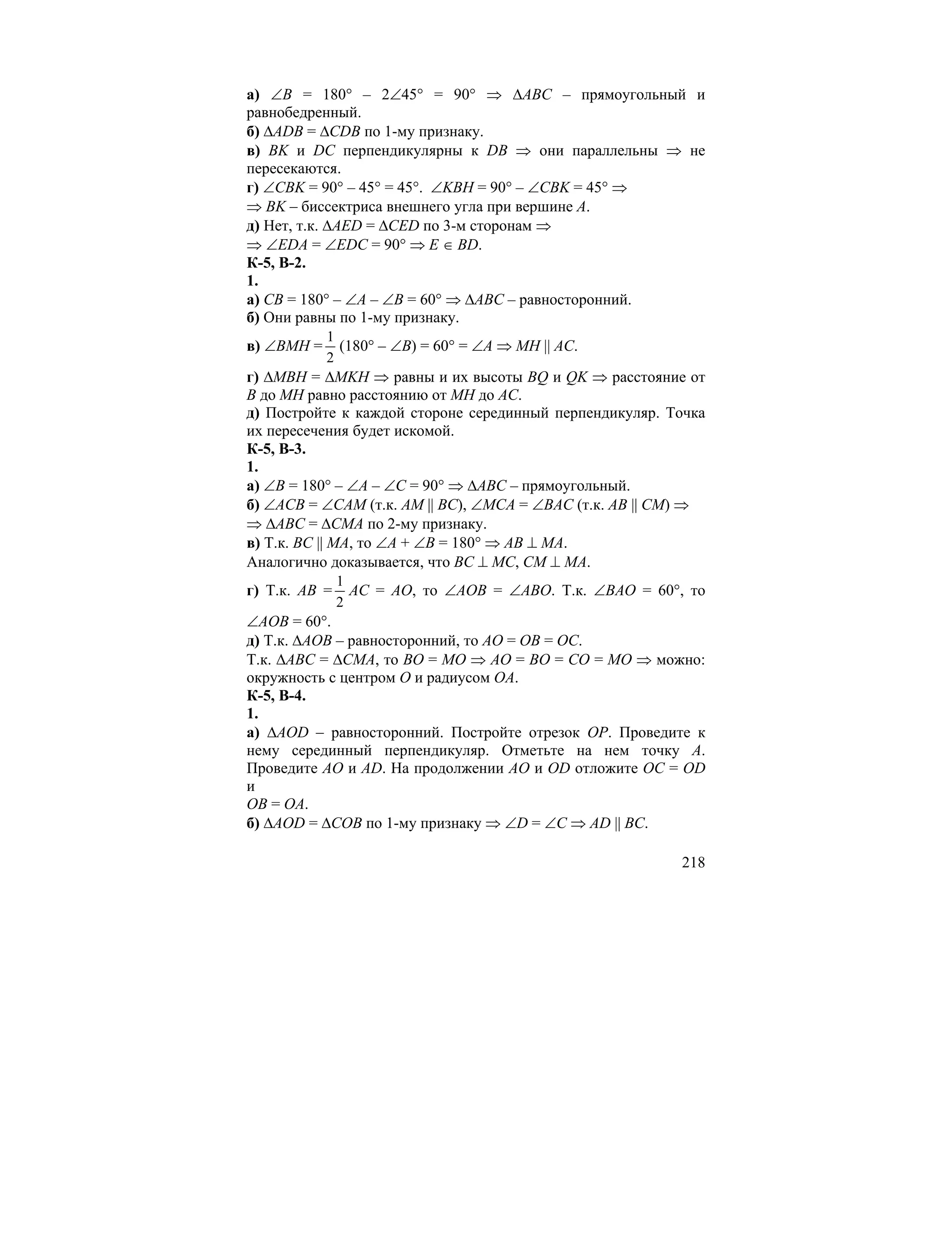 а) ∠B = 180° – 2∠45° = 90° ⇒ ∆ABC – прямоугольный и
равнобедренный.
б) ∆ADB = ∆CDB по 1-му признаку.
в) BK и DC перпендикулярны к DB ⇒ они параллельны ⇒ не
пересекаются.
г) ∠CBK = 90° – 45° = 45°. ∠KBH = 90° – ∠CBK = 45° ⇒
⇒ BK – биссектриса внешнего угла при вершине A.
д) Нет, т.к. ∆AED = ∆CED по 3-м сторонам ⇒
⇒ ∠EDA = ∠EDC = 90° ⇒ E ∈ BD.
К-5, В-2.
1.
а) CB = 180° – ∠A – ∠B = 60° ⇒ ∆ABC – равносторонний.
б) Они равны по 1-му признаку.
            1
в) ∠BMH =     (180° – ∠B) = 60° = ∠A ⇒ MH || AC.
            2
г) ∆MBH = ∆MKH ⇒ равны и их высоты BQ и QK ⇒ расстояние от
B до MH равно расстоянию от MH до AC.
д) Постройте к каждой стороне серединный перпендикуляр. Точка
их пересечения будет искомой.
К-5, В-3.
1.
а) ∠B = 180° – ∠A – ∠C = 90° ⇒ ∆ABC – прямоугольный.
б) ∠ACB = ∠CAM (т.к. AM || BC), ∠MCA = ∠BAC (т.к. AB || CM) ⇒
⇒ ∆ABC = ∆CMA по 2-му признаку.
в) Т.к. BC || MA, то ∠A + ∠B = 180° ⇒ AB ⊥ MA.
Аналогично доказывается, что BC ⊥ MC, CM ⊥ MA.
               1
г) Т.к. AB =     AC = AO, то ∠AOB = ∠ABO. Т.к. ∠BAO = 60°, то
               2
∠AOB = 60°.
д) Т.к. ∆AOB – равносторонний, то AO = OB = OC.
Т.к. ∆ABC = ∆CMA, то BO = MO ⇒ AO = BO = CO = MO ⇒ можно:
окружность с центром O и радиусом OA.
К-5, В-4.
1.
а) ∆AOD – равносторонний. Постройте отрезок OP. Проведите к
нему серединный перпендикуляр. Отметьте на нем точку A.
Проведите AO и AD. На продолжении AO и OD отложите OC = OD
и
OB = OA.
б) ∆AOD = ∆COB по 1-му признаку ⇒ ∠D = ∠C ⇒ AD || BC.

                                                          218
 