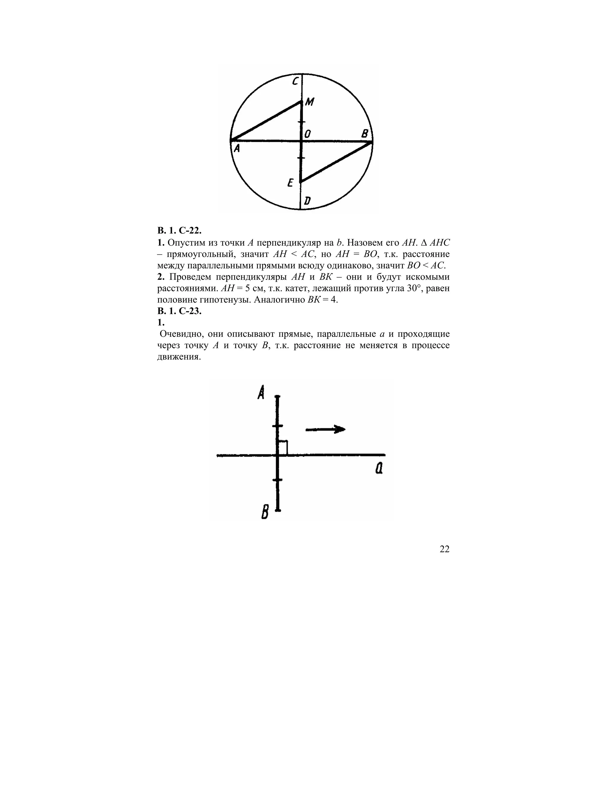 В. 1. С-22.
1. Опустим из точки А перпендикуляр на b. Назовем его АН. ∆ АНС
– прямоугольный, значит АН < AC, но АН = ВО, т.к. расстояние
между параллельными прямыми всюду одинаково, значит ВО < AC.
2. Проведем перпендикуляры АН и ВК – они и будут искомыми
расстояниями. АН = 5 см, т.к. катет, лежащий против угла 30°, равен
половине гипотенузы. Аналогично ВК = 4.
В. 1. С-23.
1.
 Очевидно, они описывают прямые, параллельные a и проходящие
через точку А и точку В, т.к. расстояние не меняется в процессе
движения.




                                                                22
 