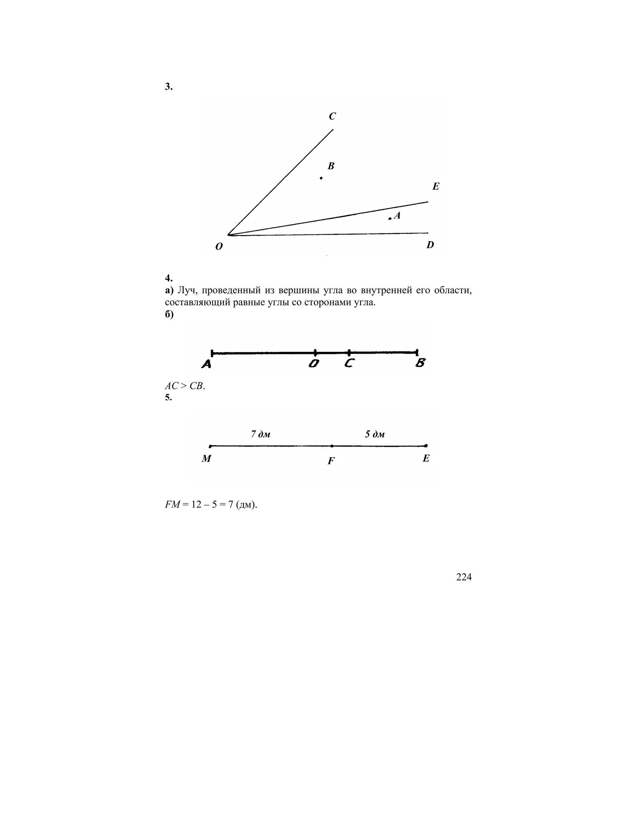 3.

                                 C



                                B
                                                        E

                                               A

            O                                       D


4.
а) Луч, проведенный из вершины угла во внутренней его области,
составляющий равные углы со сторонами угла.
б)




AC > CB.
5.


                   7 дм                 5 дм

        M                       F                   E



FM = 12 – 5 = 7 (дм).




                                                            224
 