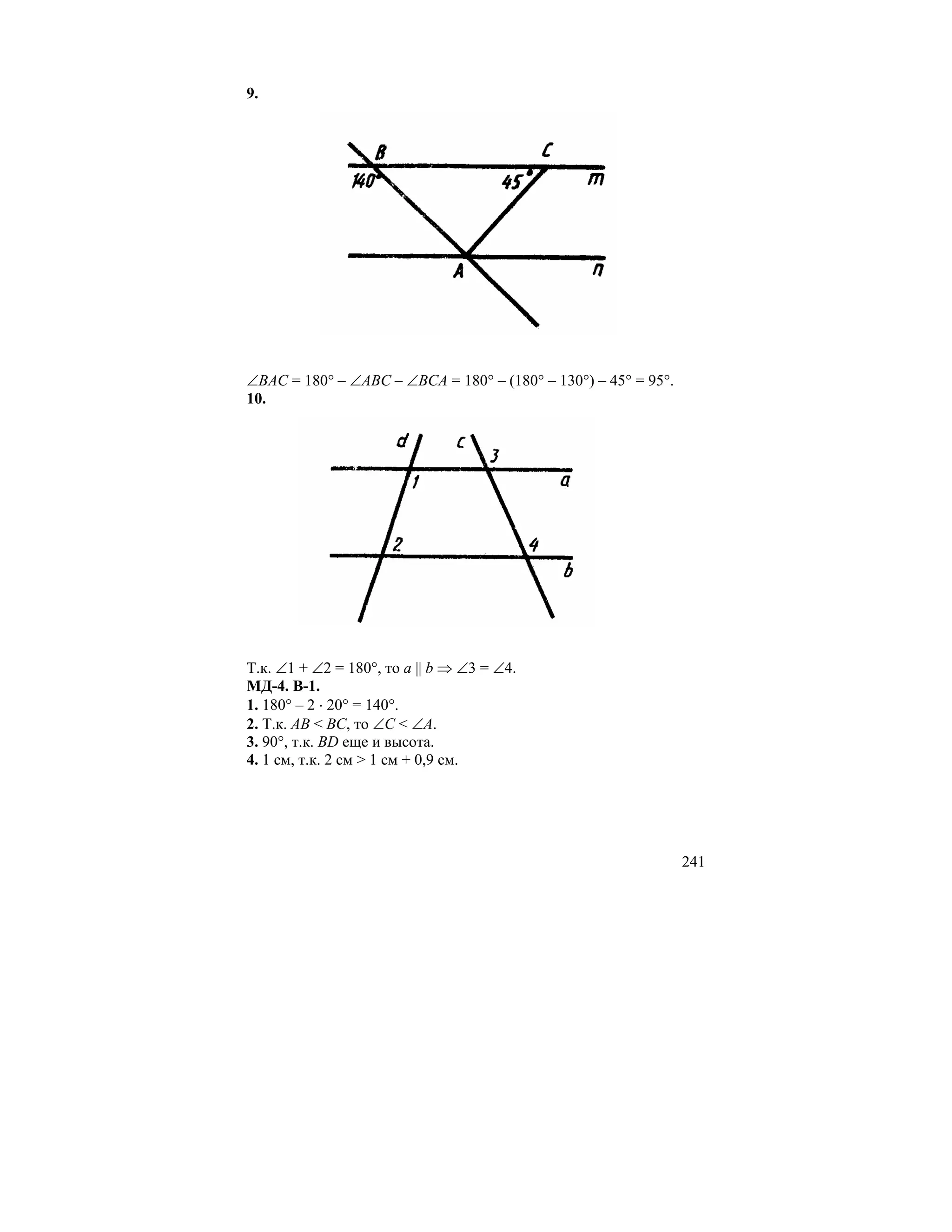 9.




∠BAC = 180° – ∠ABC – ∠BCA = 180° – (180° – 130°) – 45° = 95°.
10.




Т.к. ∠1 + ∠2 = 180°, то a || b ⇒ ∠3 = ∠4.
МД-4. В-1.
1. 180° – 2 ⋅ 20° = 140°.
2. Т.к. AB < BC, то ∠C < ∠A.
3. 90°, т.к. BD еще и высота.
4. 1 см, т.к. 2 см > 1 см + 0,9 см.




                                                                241
 
