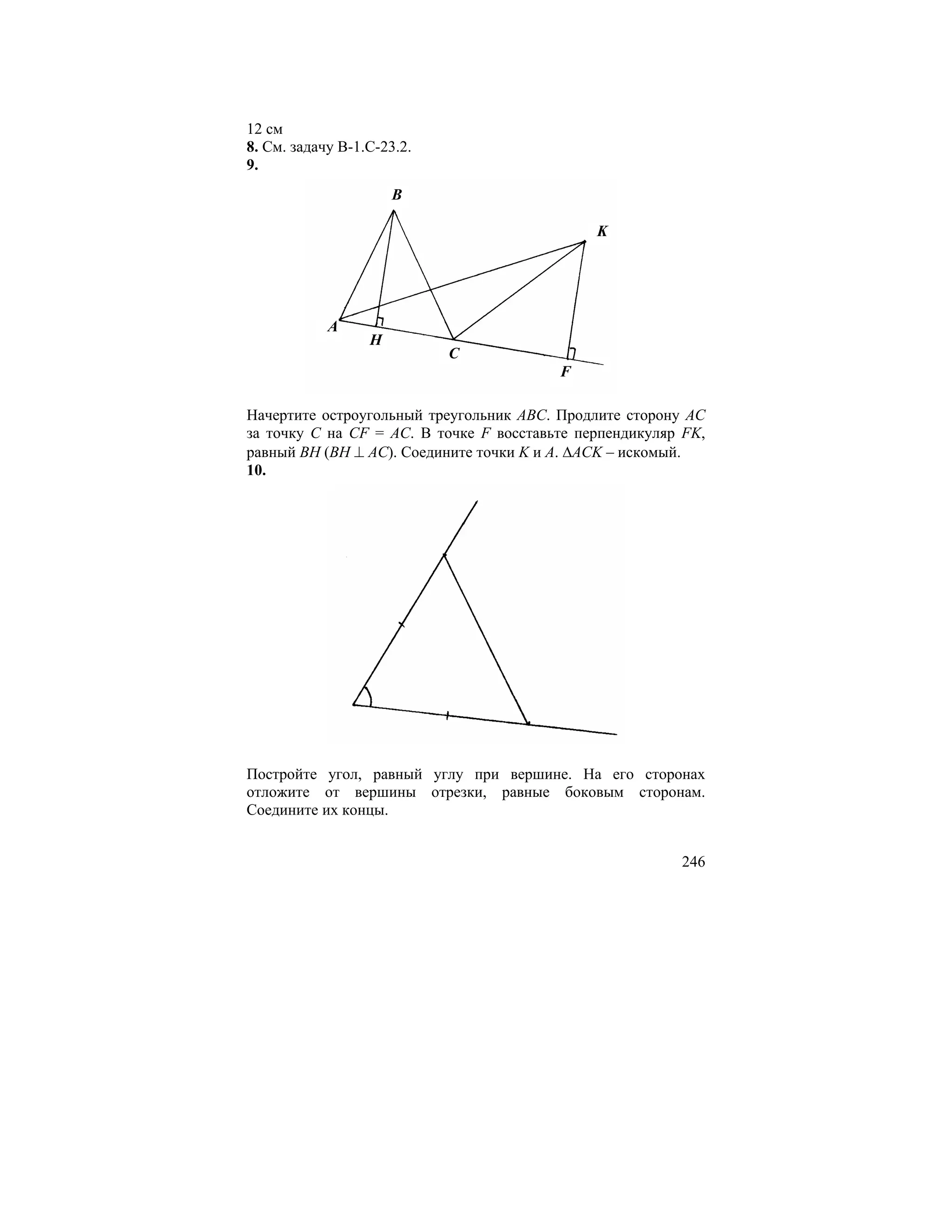 12 см
8. См. задачу В-1.С-23.2.
9.
                      B

                                              K




            A
                  H
                            C
                                         F

Начертите остроугольный треугольник ABC. Продлите сторону AC
за точку C на CF = AC. В точке F восставьте перпендикуляр FK,
равный BH (BH ⊥ AC). Соедините точки K и A. ∆ACK – искомый.
10.




Постройте угол, равный углу при вершине. На его сторонах
отложите от вершины отрезки, равные боковым сторонам.
Соедините их концы.


                                                         246
 