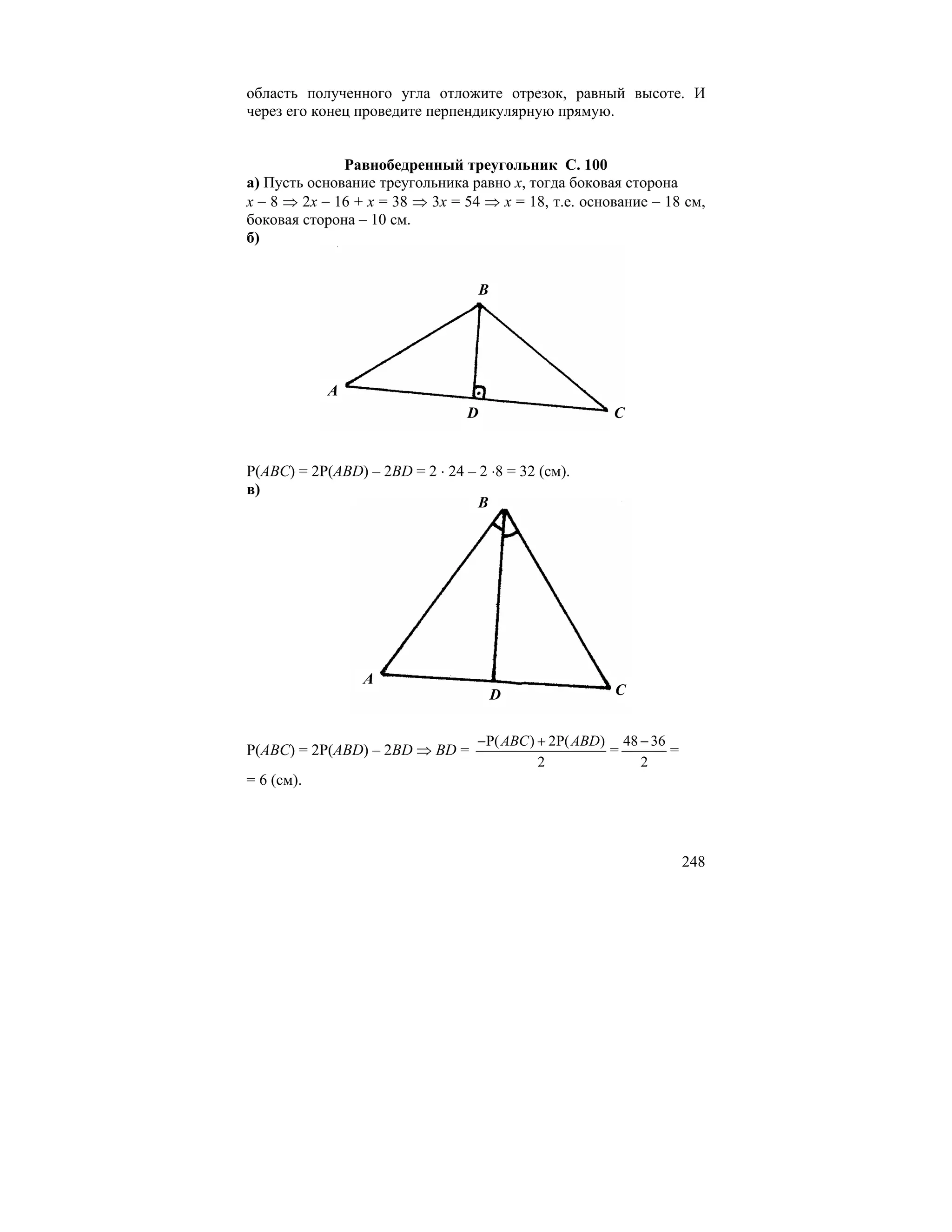 область полученного угла отложите отрезок, равный высоте. И
через его конец проведите перпендикулярную прямую.


              Равнобедренный треугольник С. 100
а) Пусть основание треугольника равно x, тогда боковая сторона
x – 8 ⇒ 2x – 16 + x = 38 ⇒ 3x = 54 ⇒ x = 18, т.е. основание – 18 см,
боковая сторона – 10 см.
б)


                                   B




            A
                                 D                    C


Р(ABC) = 2Р(ABD) – 2BD = 2 ⋅ 24 – 2 ⋅8 = 32 (см).
в)
                                  B




                 A
                                       D               C


                                  − P( ABC ) + 2P( ABD) 48 − 36
Р(ABC) = 2Р(ABD) – 2BD ⇒ BD =                          =        =
                                             2             2
= 6 (см).




                                                                    248
 