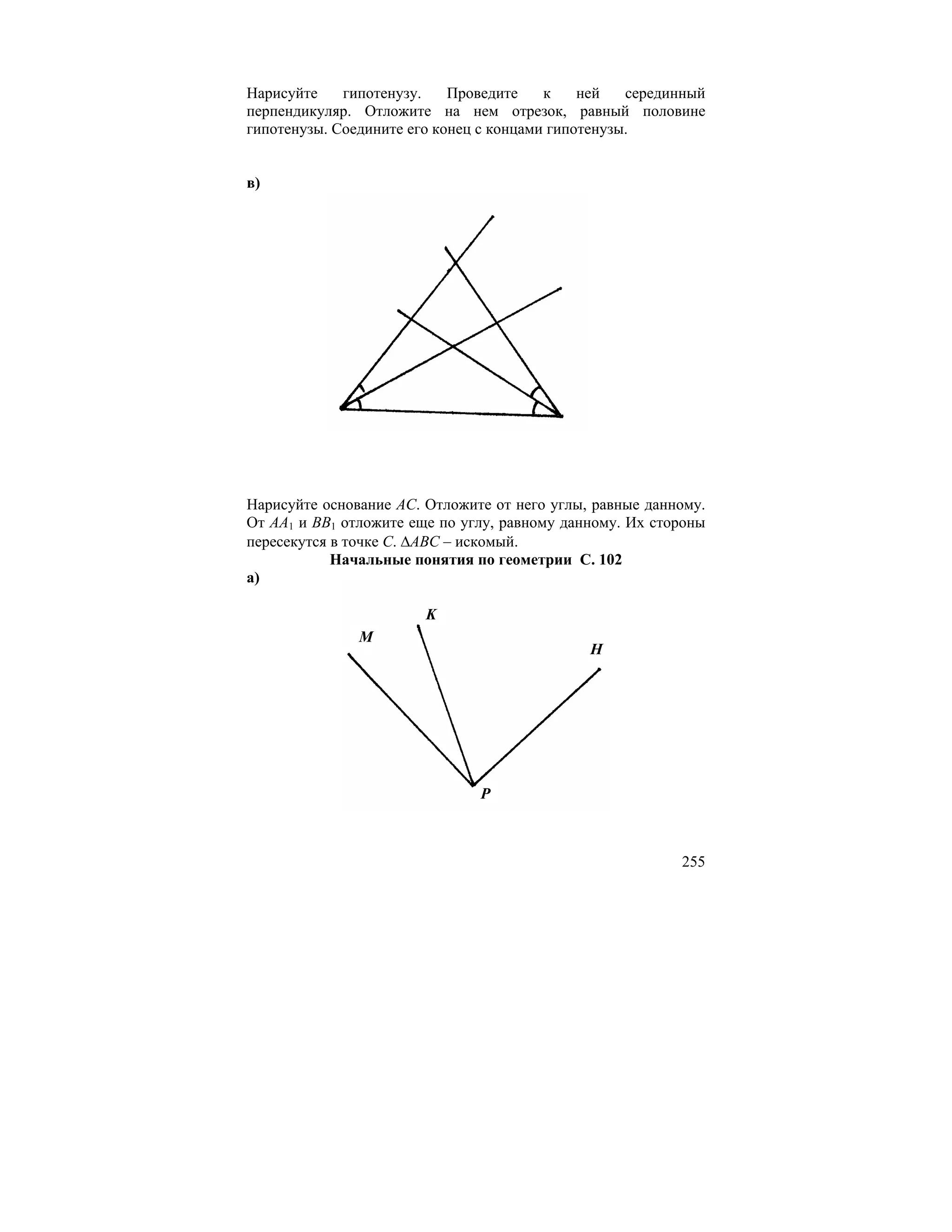 Нарисуйте    гипотенузу.    Проведите    к    ней   серединный
перпендикуляр. Отложите на нем отрезок, равный половине
гипотенузы. Соедините его конец с концами гипотенузы.


в)




Нарисуйте основание AC. Отложите от него углы, равные данному.
От AA1 и BB1 отложите еще по углу, равному данному. Их стороны
пересекутся в точке C. ∆ABC – искомый.
            Начальные понятия по геометрии С. 102
а)

                        K
               M
                                              H




                               P



                                                          255
 
