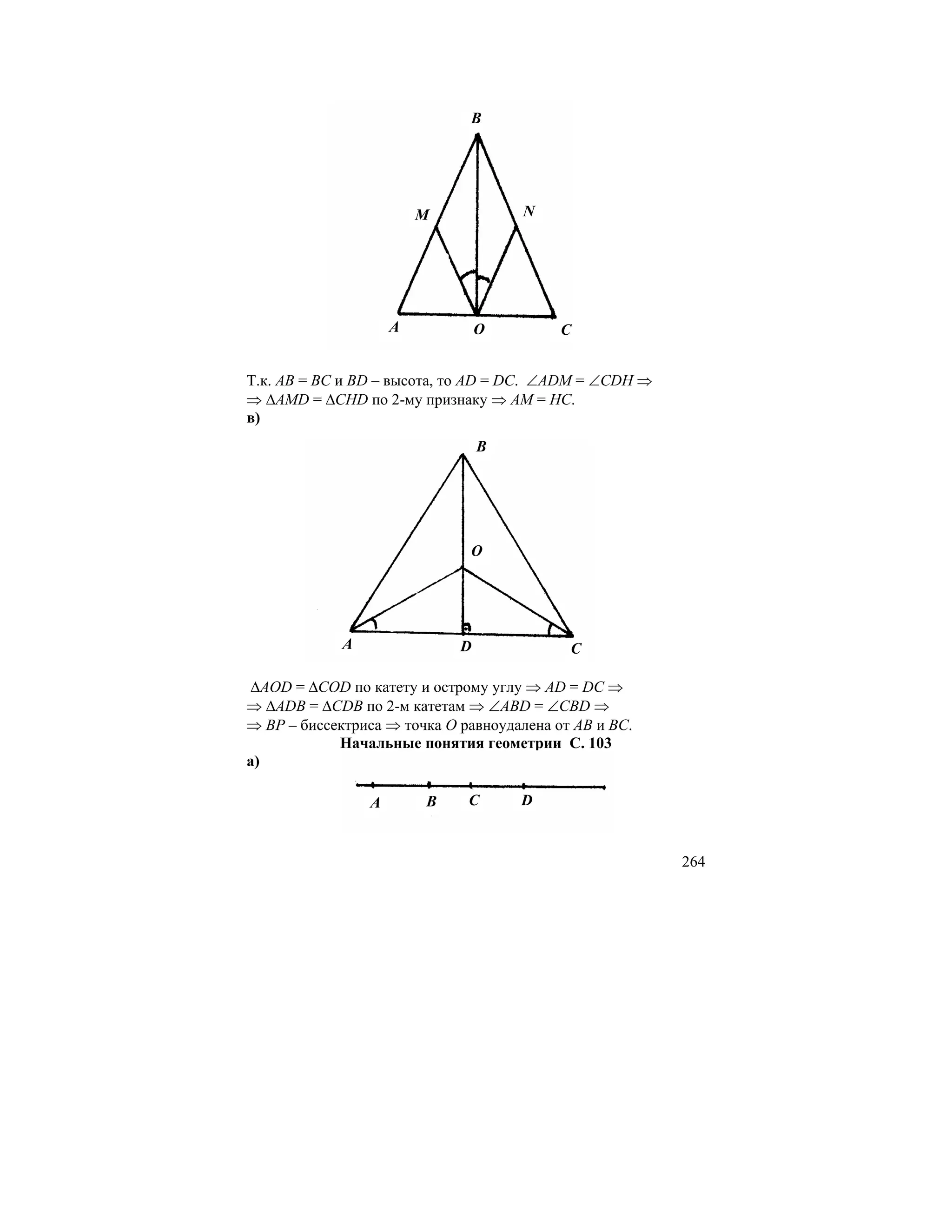 B




                         M           N




                     A           O         C


Т.к. AB = BC и BD – высота, то AD = DC. ∠ADM = ∠CDH ⇒
⇒ ∆AMD = ∆CHD по 2-му признаку ⇒ AM = HC.
в)
                                 B




                              O




             A               D              C

∆AOD = ∆COD по катету и острому углу ⇒ AD = DC ⇒
⇒ ∆ADB = ∆CDB по 2-м катетам ⇒ ∠ABD = ∠CBD ⇒
⇒ BP – биссектриса ⇒ точка O равноудалена от AB и BC.
            Начальные понятия геометрии С. 103
а)

                 A       B    C      D


                                                        264
 
