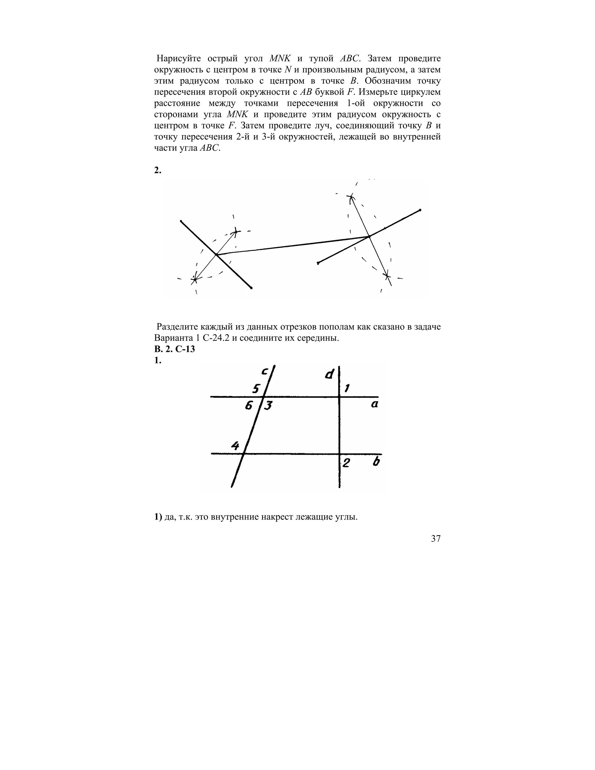 Нарисуйте острый угол MNK и тупой АВС. Затем проведите
окружность с центром в точке N и произвольным радиусом, а затем
этим радиусом только с центром в точке В. Обозначим точку
пересечения второй окружности с АВ буквой F. Измерьте циркулем
расстояние между точками пересечения 1-ой окружности со
сторонами угла MNK и проведите этим радиусом окружность с
центром в точке F. Затем проведите луч, соединяющий точку В и
точку пересечения 2-й и 3-й окружностей, лежащей во внутренней
части угла АВС.

2.




Разделите каждый из данных отрезков пополам как сказано в задаче
Варианта 1 С-24.2 и соедините их середины.
В. 2. С-13
1.




1) да, т.к. это внутренние накрест лежащие углы.

                                                             37
 