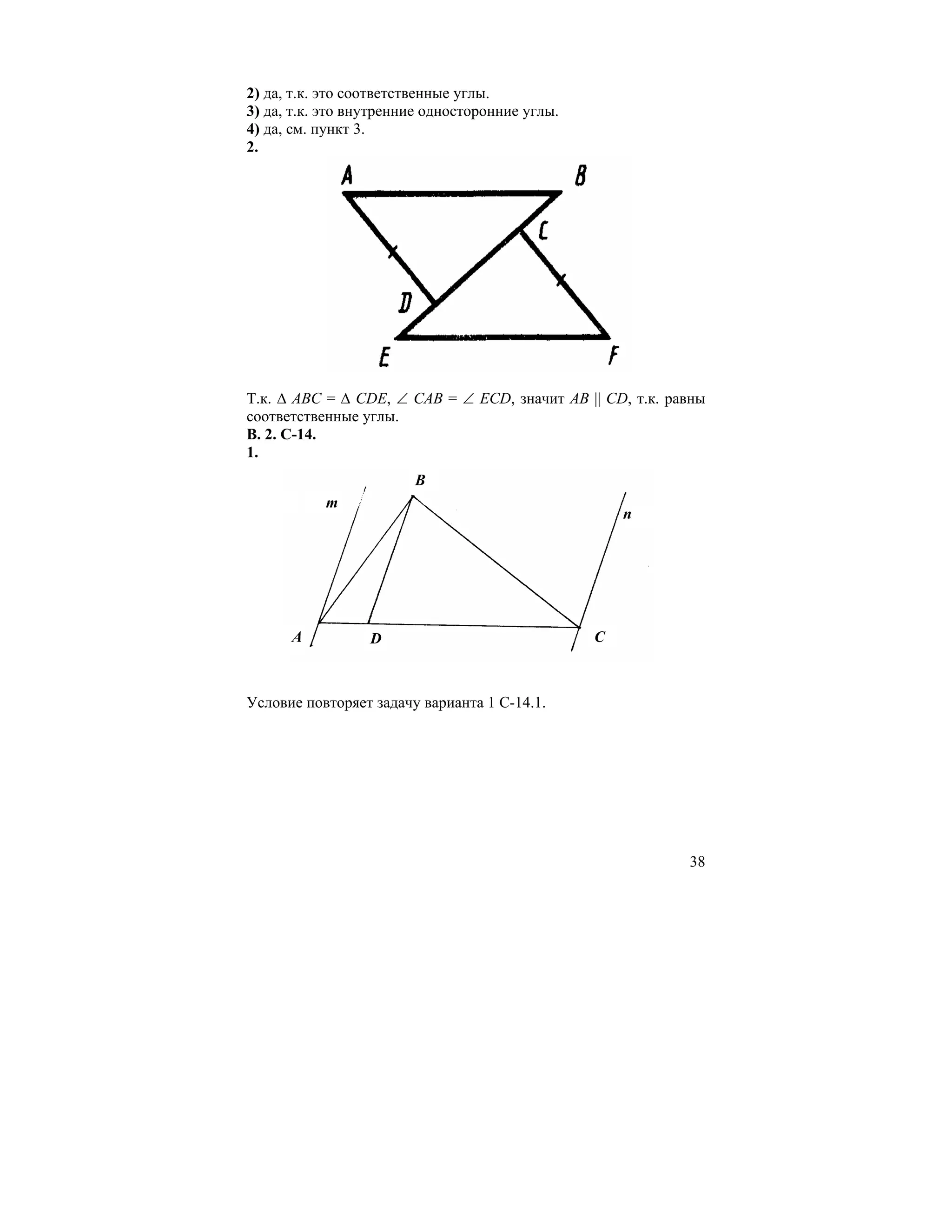 2) да, т.к. это соответственные углы.
3) да, т.к. это внутренние односторонние углы.
4) да, см. пункт 3.
2.




Т.к. ∆ АВС = ∆ СDЕ, ∠ САВ = ∠ ЕСD, значит АВ || СD, т.к. равны
соответственные углы.
В. 2. С-14.
1.
                        B
           m
                                                     n




      A           D                              C



Условие повторяет задачу варианта 1 С-14.1.




                                                           38
 