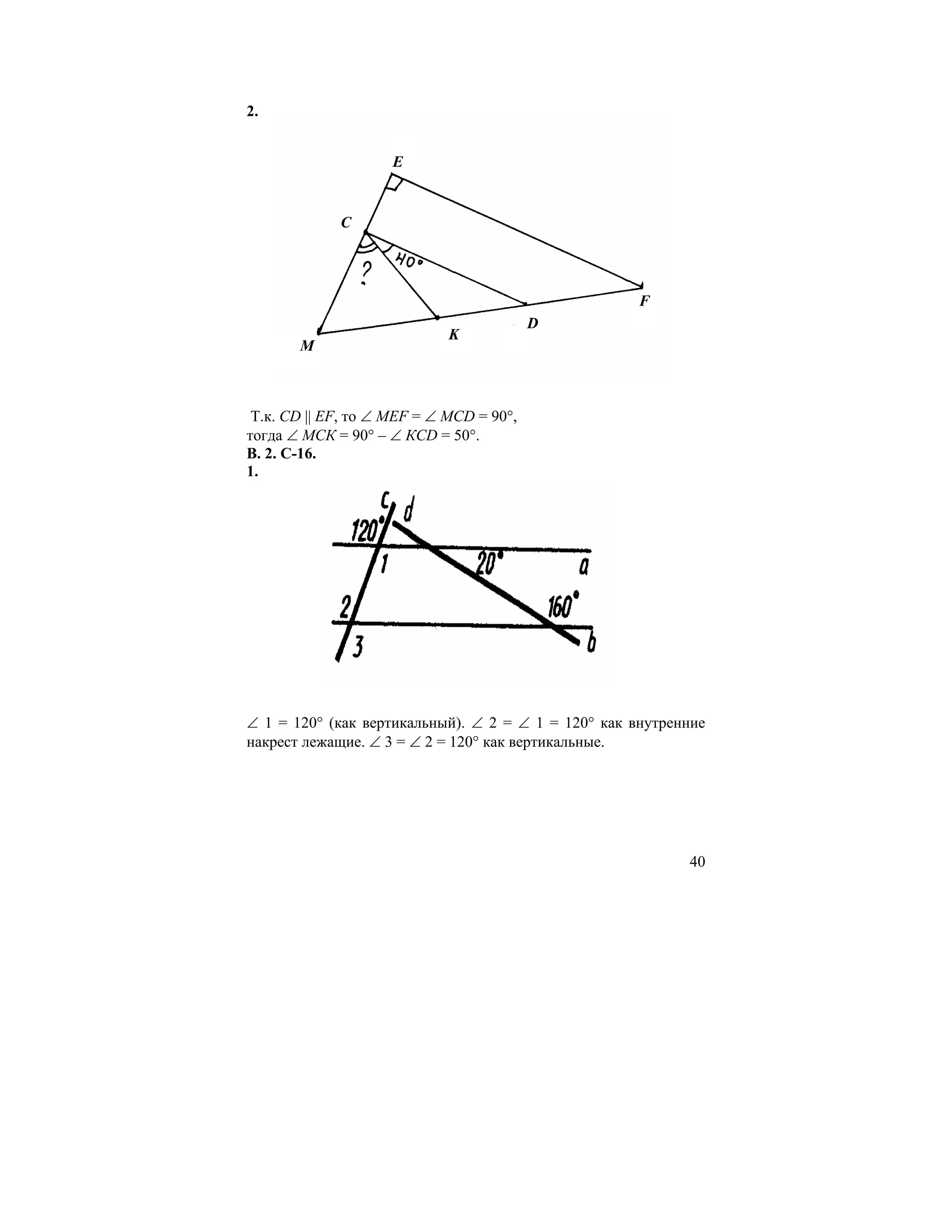 2.


                     E


             C




                                                     F
                                          D
                             K
       M



 Т.к. СD || EF, то ∠ MEF = ∠ MCD = 90°,
тогда ∠ МСК = 90° – ∠ КСD = 50°.
В. 2. С-16.
1.




∠ 1 = 120° (как вертикальный). ∠ 2 = ∠ 1 = 120° как внутренние
накрест лежащие. ∠ 3 = ∠ 2 = 120° как вертикальные.




                                                           40
 