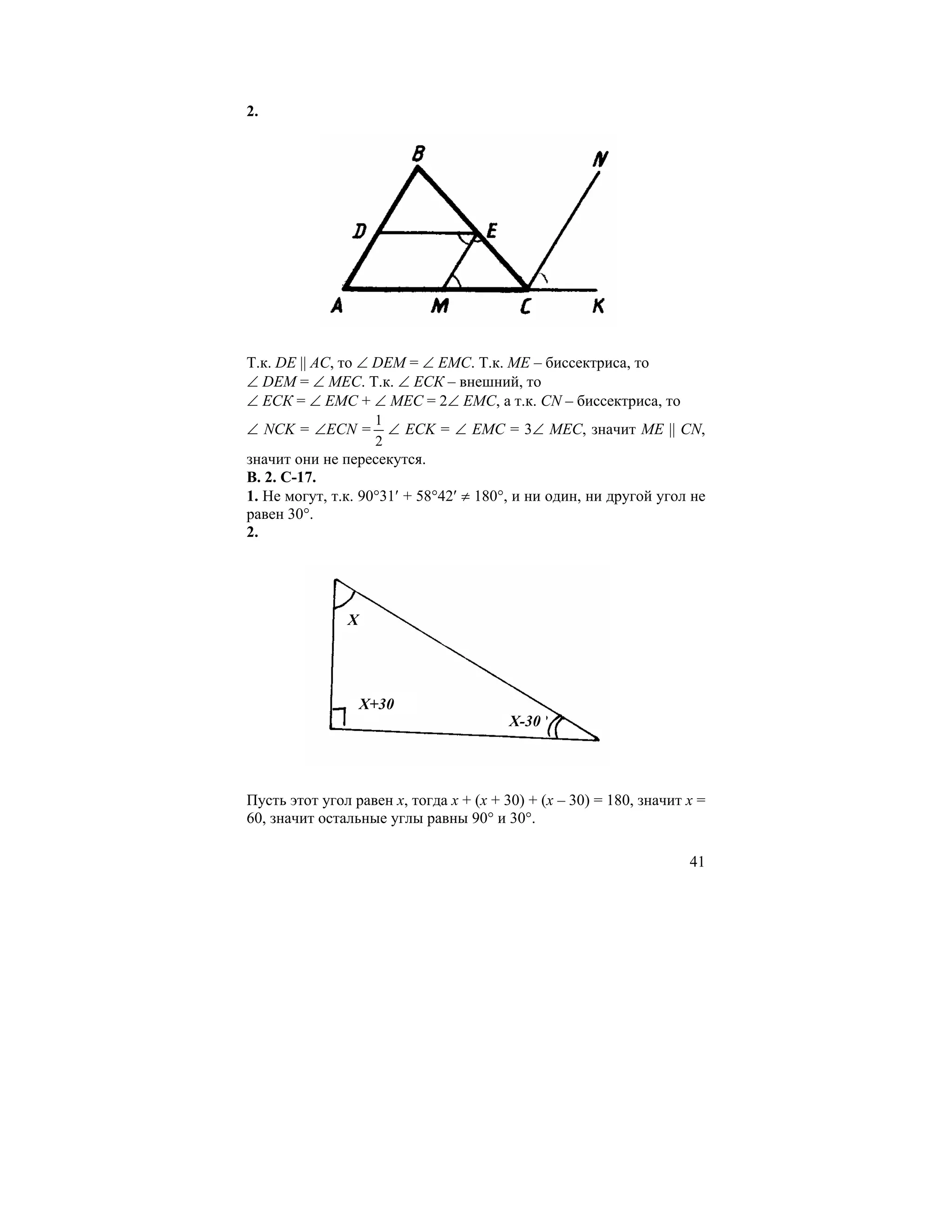 2.




Т.к. DЕ || АС, то ∠ DЕМ = ∠ ЕМС. Т.к. МЕ – биссектриса, то
∠ DЕМ = ∠ МЕС. Т.к. ∠ ЕСК – внешний, то
∠ ЕСК = ∠ ЕМС + ∠ МЕС = 2∠ ЕМС, а т.к. CN – биссектриса, то
                    1
∠ NCK = ∠ECN =        ∠ ECK = ∠ EMC = 3∠ MEC, значит МЕ || CN,
                    2
значит они не пересекутся.
В. 2. С-17.
1. Не могут, т.к. 90°31′ + 58°42′ ≠ 180°, и ни один, ни другой угол не
равен 30°.
2.




               X




                   X+30
                                         X-30




Пусть этот угол равен х, тогда х + (х + 30) + (х – 30) = 180, значит х =
60, значит остальные углы равны 90° и 30°.

                                                                     41
 