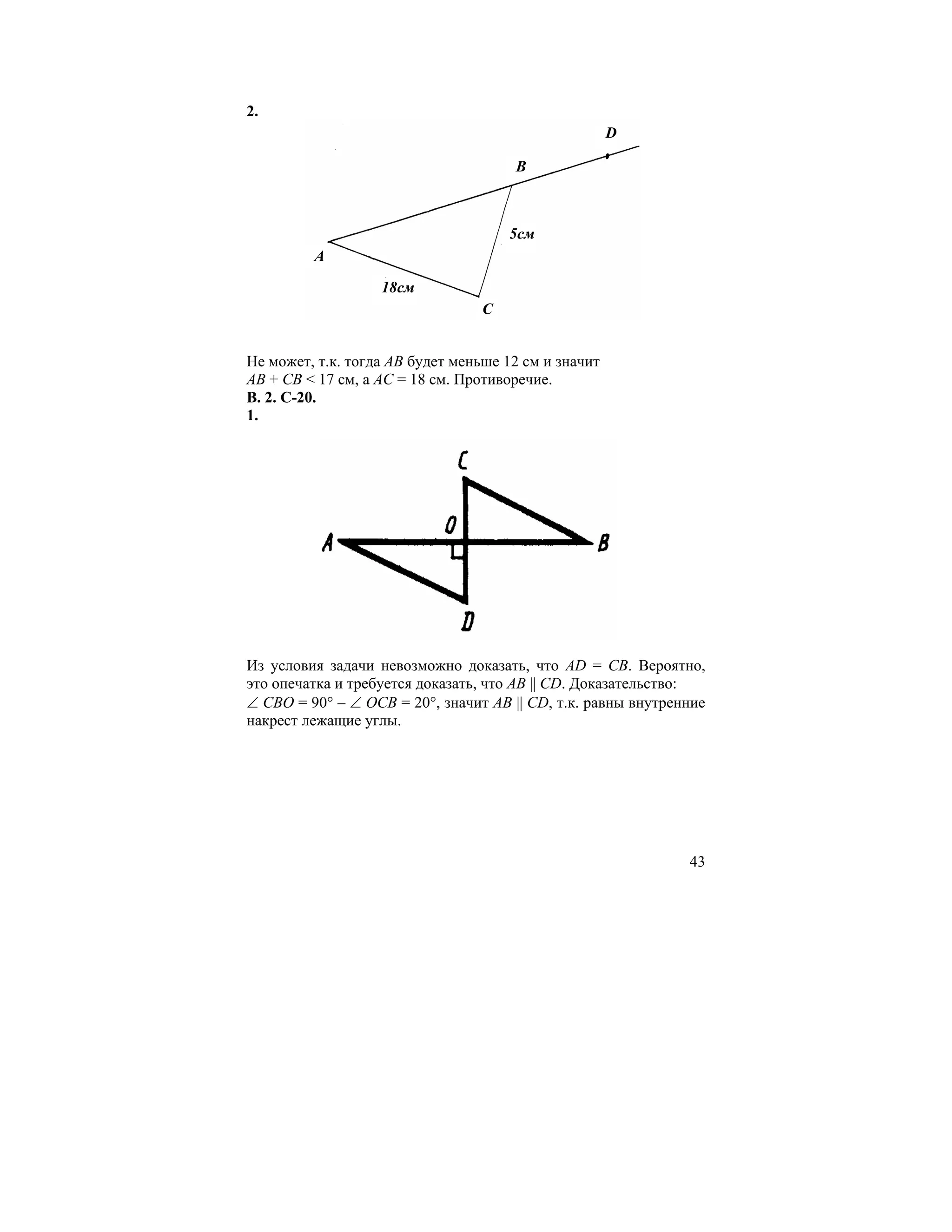 2.
                                                      D

                                      B



                                      5cм
         A

                   18см
                                  С


Не может, т.к. тогда АВ будет меньше 12 см и значит
АВ + СВ < 17 см, а АС = 18 см. Противоречие.
В. 2. С-20.
1.




Из условия задачи невозможно доказать, что АD = СВ. Вероятно,
это опечатка и требуется доказать, что АВ || СD. Доказательство:
∠ СВО = 90° – ∠ ОСВ = 20°, значит АВ || СD, т.к. равны внутренние
накрест лежащие углы.




                                                              43
 