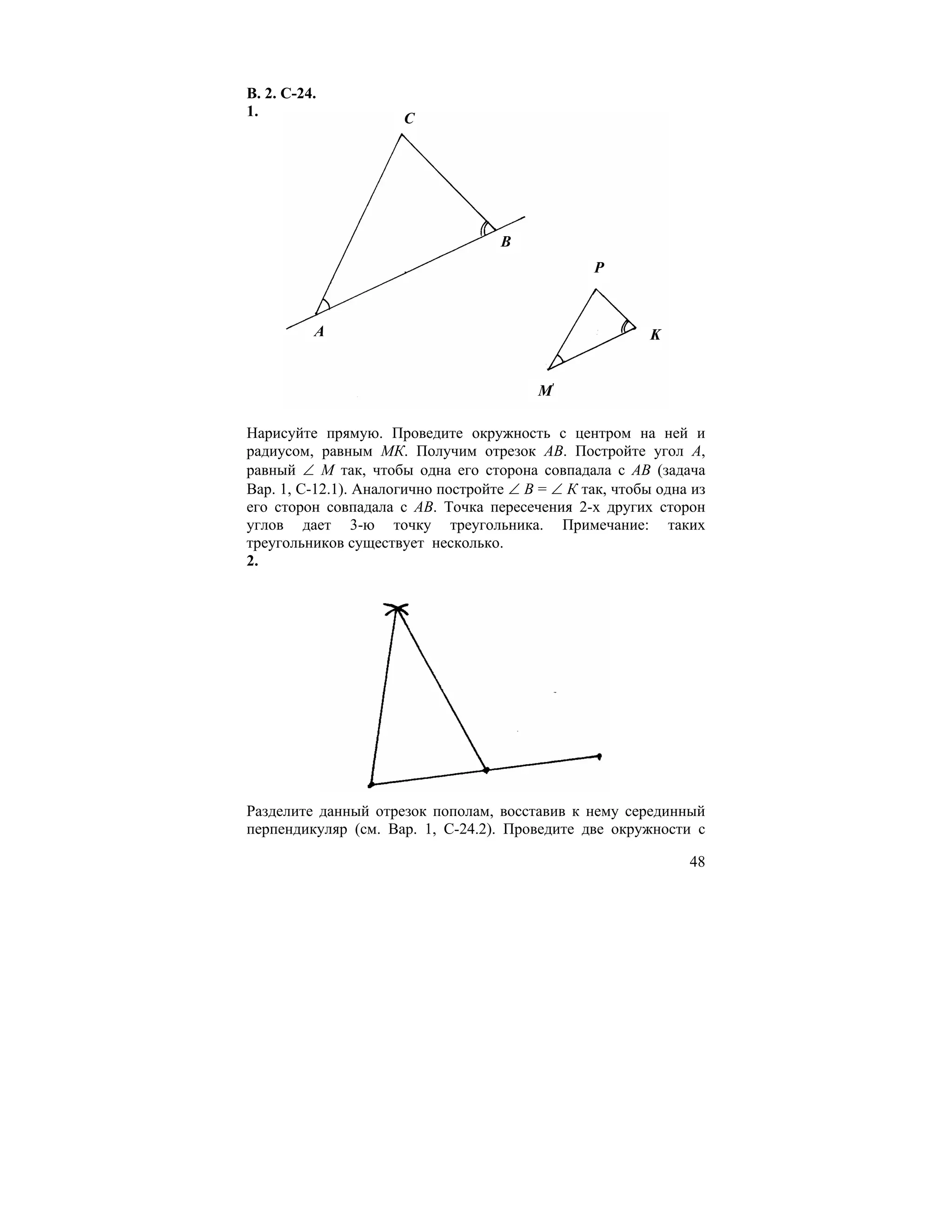В. 2. С-24.
1.                    C




                                    B
                                                  P



          A                                               K


                                         M

Нарисуйте прямую. Проведите окружность с центром на ней и
радиусом, равным МК. Получим отрезок АВ. Постройте угол А,
равный ∠ М так, чтобы одна его сторона совпадала с АВ (задача
Вар. 1, С-12.1). Аналогично постройте ∠ В = ∠ К так, чтобы одна из
его сторон совпадала с АВ. Точка пересечения 2-х других сторон
углов дает 3-ю точку треугольника. Примечание: таких
треугольников существует несколько.
2.




Разделите данный отрезок пополам, восставив к нему серединный
перпендикуляр (см. Вар. 1, С-24.2). Проведите две окружности с

                                                               48
 