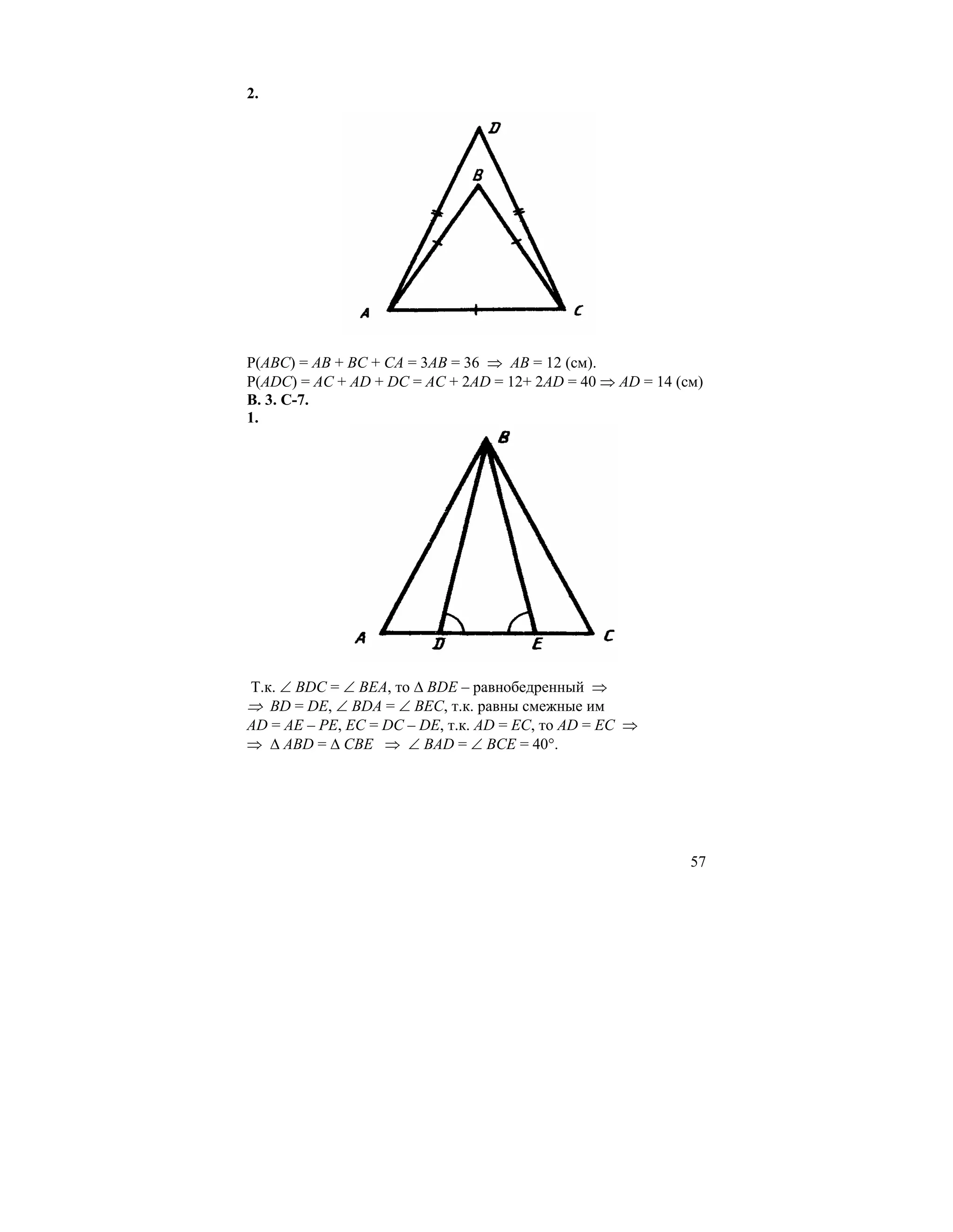 2.




Р(АВС) = АВ + ВС + СА = 3АВ = 36 ⇒ АВ = 12 (см).
Р(АDС) = АС + АD + DС = АС + 2АD = 12+ 2АD = 40 ⇒ АD = 14 (см)
В. 3. С-7.
1.




Т.к. ∠ ВDС = ∠ ВЕА, то ∆ ВDЕ – равнобедренный ⇒
⇒ ВD = DЕ, ∠ ВDА = ∠ ВЕС, т.к. равны смежные им
AD = AE – PE, EC = DC – DE, т.к. АD = ЕС, то АD = ЕС ⇒
⇒ ∆ АВD = ∆ СВЕ ⇒ ∠ ВАD = ∠ ВСЕ = 40°.




                                                            57
 