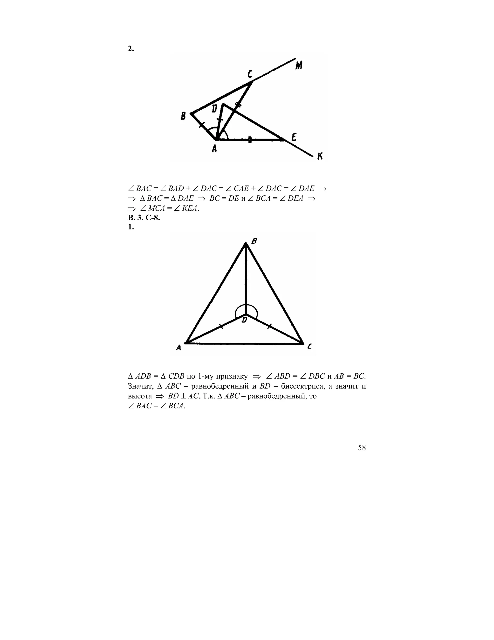 2.




∠ ВАС = ∠ ВАD + ∠ DAC = ∠ CAE + ∠ DAC = ∠ DAE ⇒
⇒ ∆ BAC = ∆ DAE ⇒ BC = DE и ∠ ВСА = ∠ DEA ⇒
⇒ ∠ МСА = ∠ КЕА.
В. 3. С-8.
1.




∆ АDВ = ∆ СDВ по 1-му признаку ⇒ ∠ АВD = ∠ DВС и АВ = ВС.
Значит, ∆ АВС – равнобедренный и ВD – биссектриса, а значит и
высота ⇒ ВD ⊥ АС. Т.к. ∆ АВС – равнобедренный, то
∠ ВАС = ∠ ВСА.




                                                          58
 